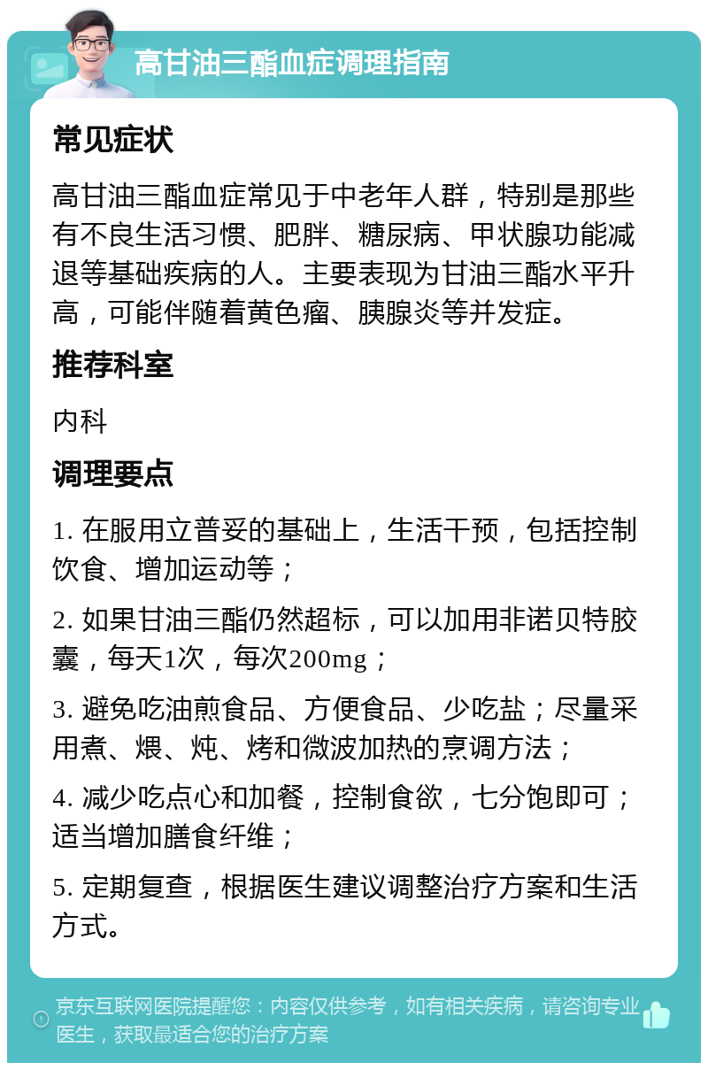 高甘油三酯血症调理指南 常见症状 高甘油三酯血症常见于中老年人群，特别是那些有不良生活习惯、肥胖、糖尿病、甲状腺功能减退等基础疾病的人。主要表现为甘油三酯水平升高，可能伴随着黄色瘤、胰腺炎等并发症。 推荐科室 内科 调理要点 1. 在服用立普妥的基础上，生活干预，包括控制饮食、增加运动等； 2. 如果甘油三酯仍然超标，可以加用非诺贝特胶囊，每天1次，每次200mg； 3. 避免吃油煎食品、方便食品、少吃盐；尽量采用煮、煨、炖、烤和微波加热的烹调方法； 4. 减少吃点心和加餐，控制食欲，七分饱即可；适当增加膳食纤维； 5. 定期复查，根据医生建议调整治疗方案和生活方式。