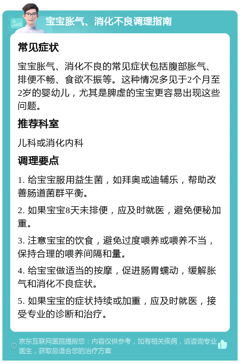 宝宝胀气、消化不良调理指南 常见症状 宝宝胀气、消化不良的常见症状包括腹部胀气、排便不畅、食欲不振等。这种情况多见于2个月至2岁的婴幼儿，尤其是脾虚的宝宝更容易出现这些问题。 推荐科室 儿科或消化内科 调理要点 1. 给宝宝服用益生菌，如拜奥或迪辅乐，帮助改善肠道菌群平衡。 2. 如果宝宝8天未排便，应及时就医，避免便秘加重。 3. 注意宝宝的饮食，避免过度喂养或喂养不当，保持合理的喂养间隔和量。 4. 给宝宝做适当的按摩，促进肠胃蠕动，缓解胀气和消化不良症状。 5. 如果宝宝的症状持续或加重，应及时就医，接受专业的诊断和治疗。