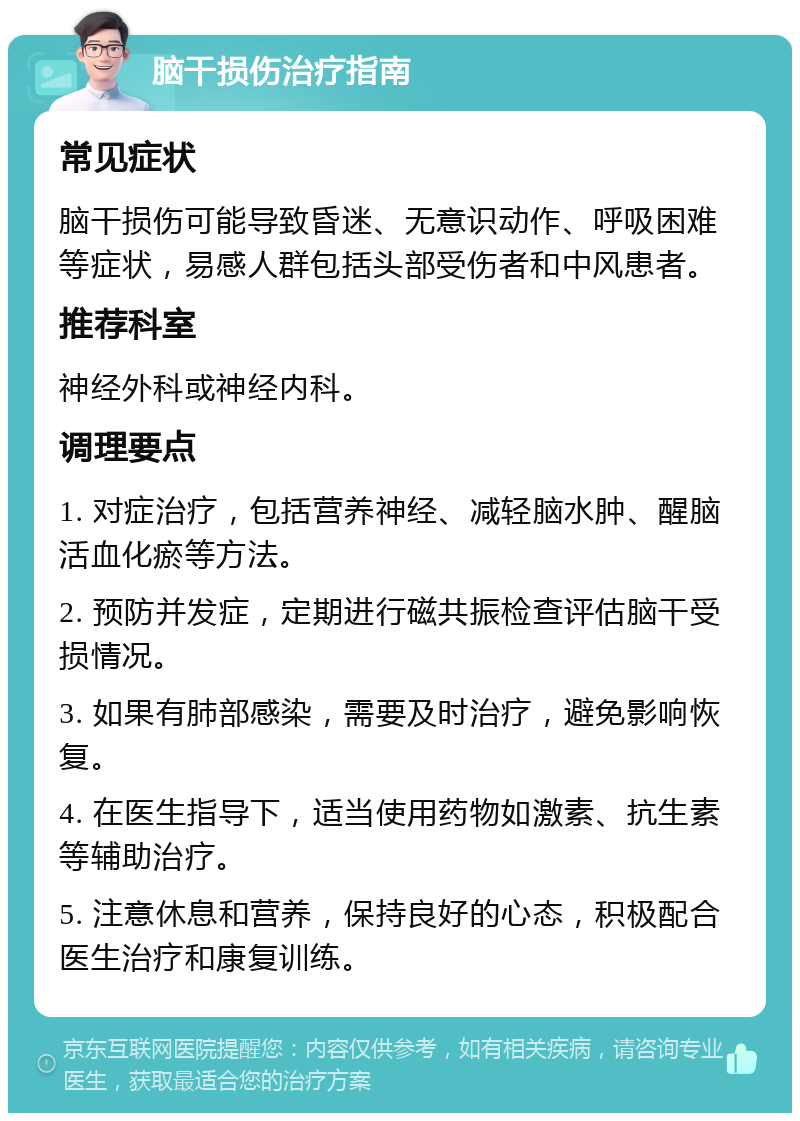 脑干损伤治疗指南 常见症状 脑干损伤可能导致昏迷、无意识动作、呼吸困难等症状，易感人群包括头部受伤者和中风患者。 推荐科室 神经外科或神经内科。 调理要点 1. 对症治疗，包括营养神经、减轻脑水肿、醒脑活血化瘀等方法。 2. 预防并发症，定期进行磁共振检查评估脑干受损情况。 3. 如果有肺部感染，需要及时治疗，避免影响恢复。 4. 在医生指导下，适当使用药物如激素、抗生素等辅助治疗。 5. 注意休息和营养，保持良好的心态，积极配合医生治疗和康复训练。