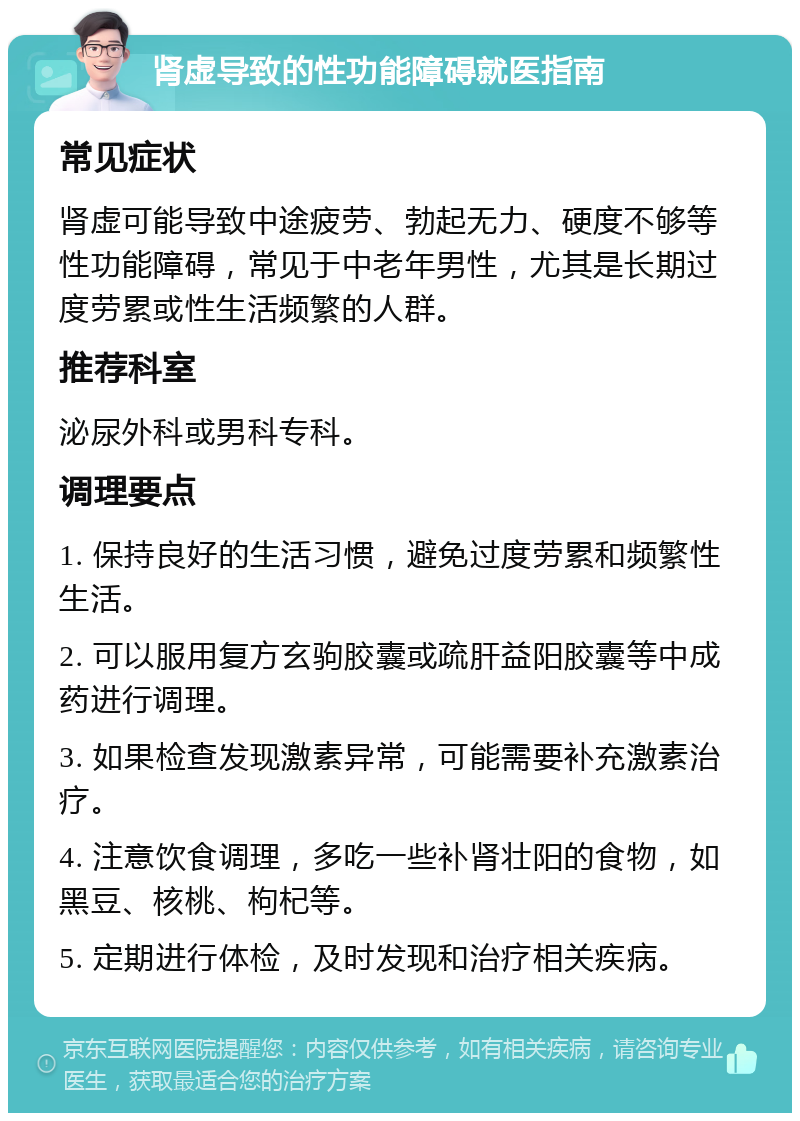 肾虚导致的性功能障碍就医指南 常见症状 肾虚可能导致中途疲劳、勃起无力、硬度不够等性功能障碍，常见于中老年男性，尤其是长期过度劳累或性生活频繁的人群。 推荐科室 泌尿外科或男科专科。 调理要点 1. 保持良好的生活习惯，避免过度劳累和频繁性生活。 2. 可以服用复方玄驹胶囊或疏肝益阳胶囊等中成药进行调理。 3. 如果检查发现激素异常，可能需要补充激素治疗。 4. 注意饮食调理，多吃一些补肾壮阳的食物，如黑豆、核桃、枸杞等。 5. 定期进行体检，及时发现和治疗相关疾病。