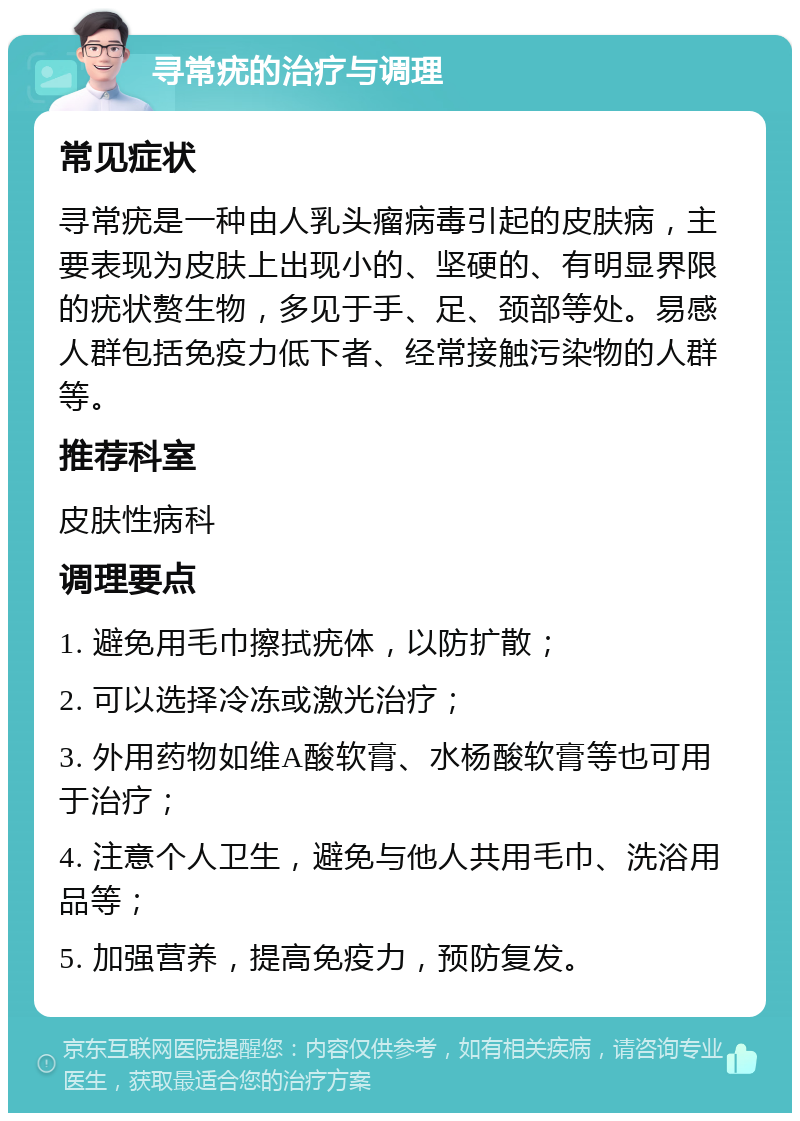 寻常疣的治疗与调理 常见症状 寻常疣是一种由人乳头瘤病毒引起的皮肤病，主要表现为皮肤上出现小的、坚硬的、有明显界限的疣状赘生物，多见于手、足、颈部等处。易感人群包括免疫力低下者、经常接触污染物的人群等。 推荐科室 皮肤性病科 调理要点 1. 避免用毛巾擦拭疣体，以防扩散； 2. 可以选择冷冻或激光治疗； 3. 外用药物如维A酸软膏、水杨酸软膏等也可用于治疗； 4. 注意个人卫生，避免与他人共用毛巾、洗浴用品等； 5. 加强营养，提高免疫力，预防复发。