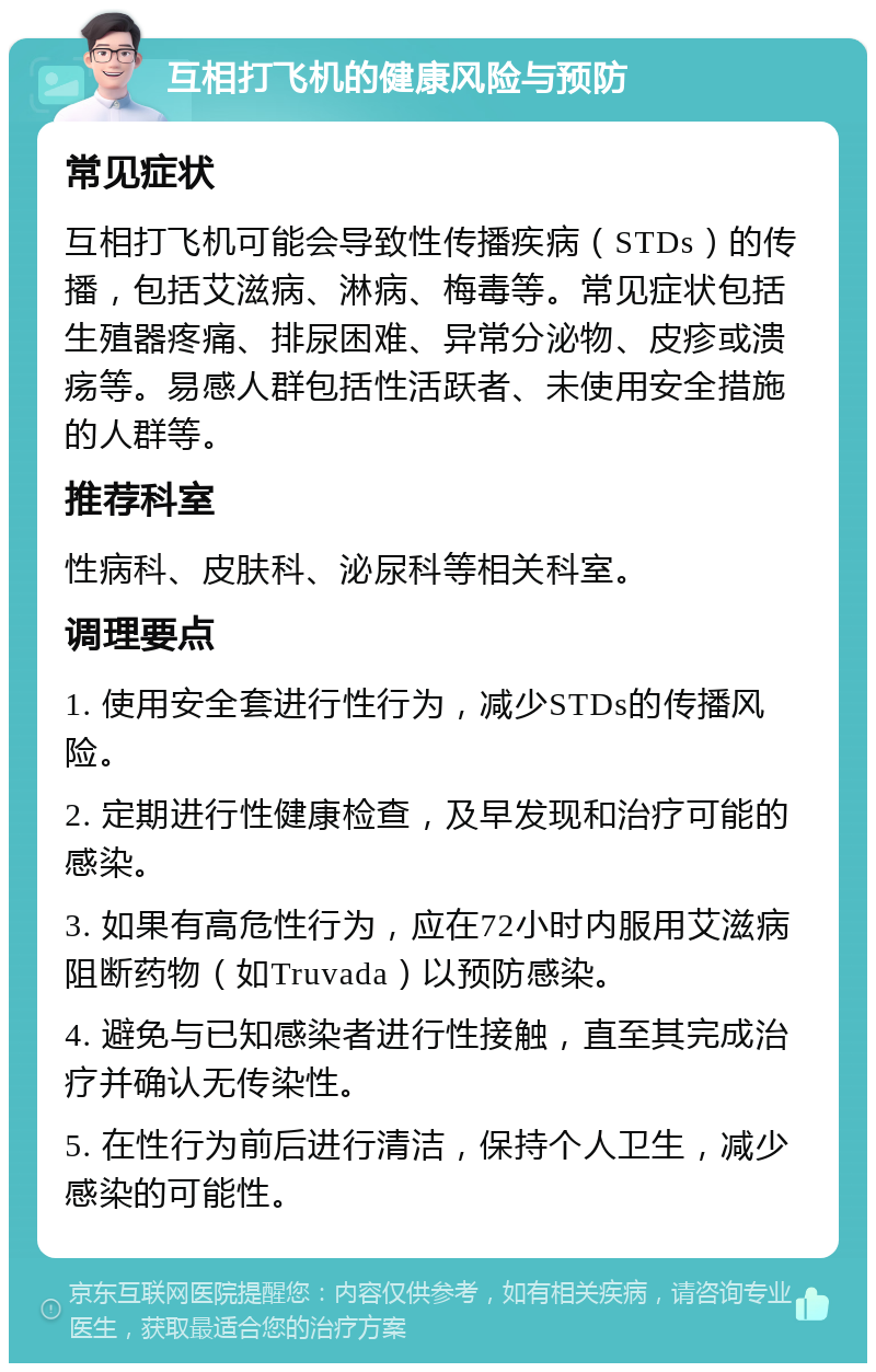 互相打飞机的健康风险与预防 常见症状 互相打飞机可能会导致性传播疾病（STDs）的传播，包括艾滋病、淋病、梅毒等。常见症状包括生殖器疼痛、排尿困难、异常分泌物、皮疹或溃疡等。易感人群包括性活跃者、未使用安全措施的人群等。 推荐科室 性病科、皮肤科、泌尿科等相关科室。 调理要点 1. 使用安全套进行性行为，减少STDs的传播风险。 2. 定期进行性健康检查，及早发现和治疗可能的感染。 3. 如果有高危性行为，应在72小时内服用艾滋病阻断药物（如Truvada）以预防感染。 4. 避免与已知感染者进行性接触，直至其完成治疗并确认无传染性。 5. 在性行为前后进行清洁，保持个人卫生，减少感染的可能性。