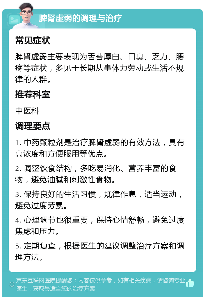 脾肾虚弱的调理与治疗 常见症状 脾肾虚弱主要表现为舌苔厚白、口臭、乏力、腰疼等症状，多见于长期从事体力劳动或生活不规律的人群。 推荐科室 中医科 调理要点 1. 中药颗粒剂是治疗脾肾虚弱的有效方法，具有高浓度和方便服用等优点。 2. 调整饮食结构，多吃易消化、营养丰富的食物，避免油腻和刺激性食物。 3. 保持良好的生活习惯，规律作息，适当运动，避免过度劳累。 4. 心理调节也很重要，保持心情舒畅，避免过度焦虑和压力。 5. 定期复查，根据医生的建议调整治疗方案和调理方法。