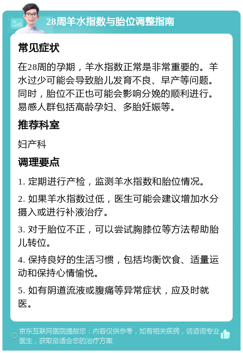 28周羊水指数与胎位调整指南 常见症状 在28周的孕期，羊水指数正常是非常重要的。羊水过少可能会导致胎儿发育不良、早产等问题。同时，胎位不正也可能会影响分娩的顺利进行。易感人群包括高龄孕妇、多胎妊娠等。 推荐科室 妇产科 调理要点 1. 定期进行产检，监测羊水指数和胎位情况。 2. 如果羊水指数过低，医生可能会建议增加水分摄入或进行补液治疗。 3. 对于胎位不正，可以尝试胸膝位等方法帮助胎儿转位。 4. 保持良好的生活习惯，包括均衡饮食、适量运动和保持心情愉悦。 5. 如有阴道流液或腹痛等异常症状，应及时就医。