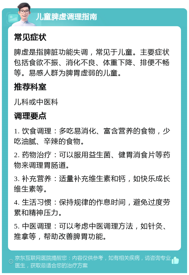 儿童脾虚调理指南 常见症状 脾虚是指脾脏功能失调，常见于儿童。主要症状包括食欲不振、消化不良、体重下降、排便不畅等。易感人群为脾胃虚弱的儿童。 推荐科室 儿科或中医科 调理要点 1. 饮食调理：多吃易消化、富含营养的食物，少吃油腻、辛辣的食物。 2. 药物治疗：可以服用益生菌、健胃消食片等药物来调理胃肠道。 3. 补充营养：适量补充维生素和钙，如快乐成长维生素等。 4. 生活习惯：保持规律的作息时间，避免过度劳累和精神压力。 5. 中医调理：可以考虑中医调理方法，如针灸、推拿等，帮助改善脾胃功能。