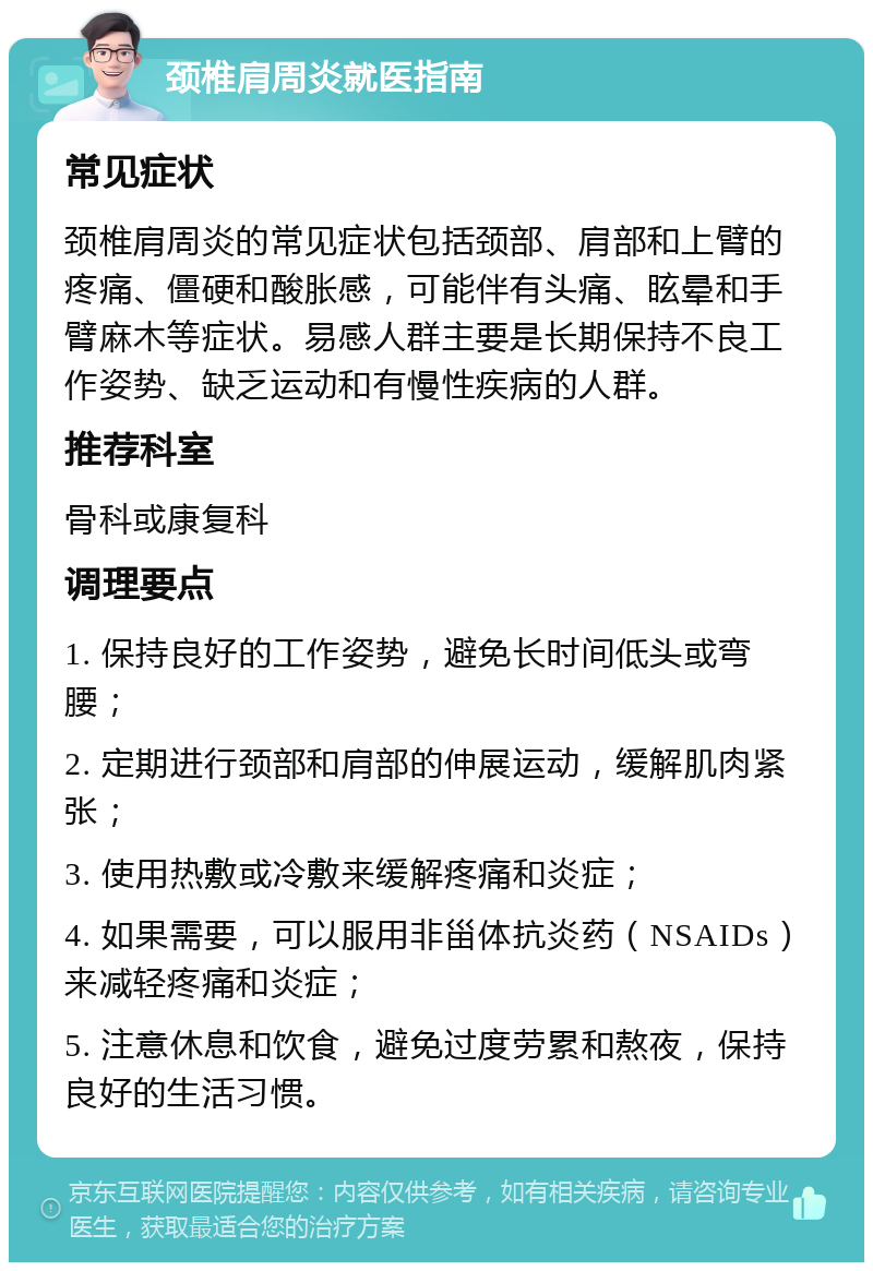 颈椎肩周炎就医指南 常见症状 颈椎肩周炎的常见症状包括颈部、肩部和上臂的疼痛、僵硬和酸胀感，可能伴有头痛、眩晕和手臂麻木等症状。易感人群主要是长期保持不良工作姿势、缺乏运动和有慢性疾病的人群。 推荐科室 骨科或康复科 调理要点 1. 保持良好的工作姿势，避免长时间低头或弯腰； 2. 定期进行颈部和肩部的伸展运动，缓解肌肉紧张； 3. 使用热敷或冷敷来缓解疼痛和炎症； 4. 如果需要，可以服用非甾体抗炎药（NSAIDs）来减轻疼痛和炎症； 5. 注意休息和饮食，避免过度劳累和熬夜，保持良好的生活习惯。