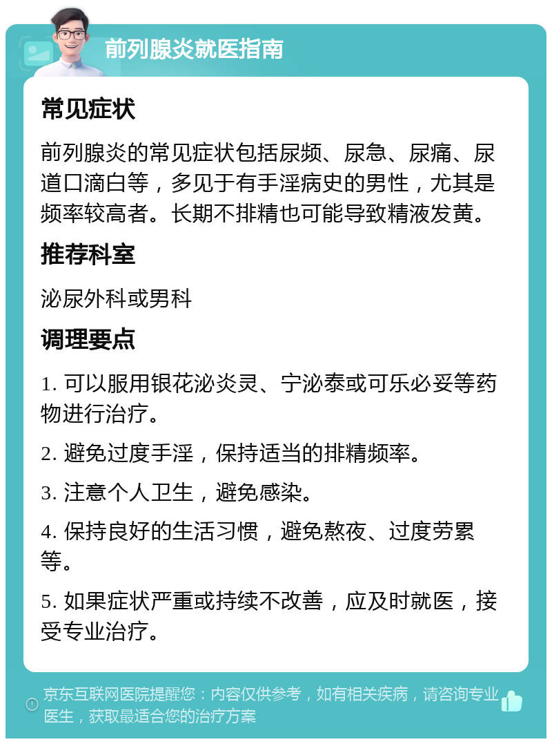 前列腺炎就医指南 常见症状 前列腺炎的常见症状包括尿频、尿急、尿痛、尿道口滴白等，多见于有手淫病史的男性，尤其是频率较高者。长期不排精也可能导致精液发黄。 推荐科室 泌尿外科或男科 调理要点 1. 可以服用银花泌炎灵、宁泌泰或可乐必妥等药物进行治疗。 2. 避免过度手淫，保持适当的排精频率。 3. 注意个人卫生，避免感染。 4. 保持良好的生活习惯，避免熬夜、过度劳累等。 5. 如果症状严重或持续不改善，应及时就医，接受专业治疗。