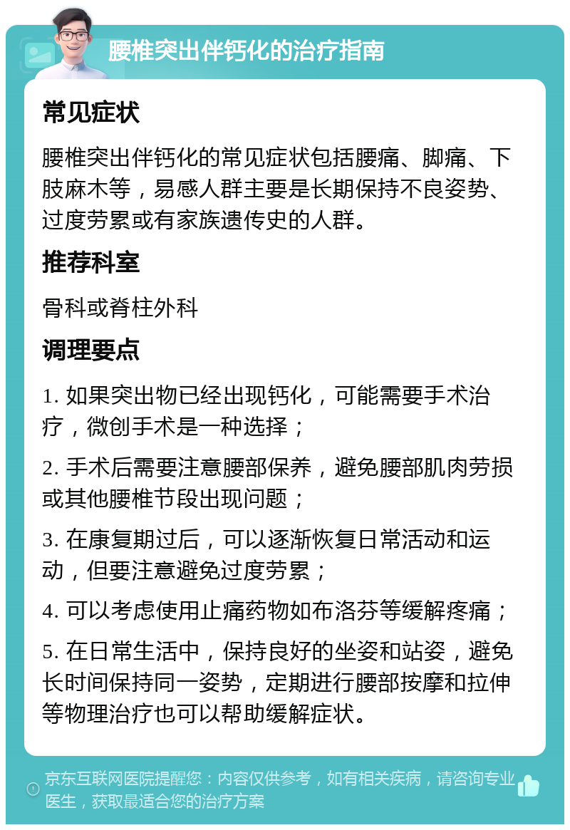 腰椎突出伴钙化的治疗指南 常见症状 腰椎突出伴钙化的常见症状包括腰痛、脚痛、下肢麻木等，易感人群主要是长期保持不良姿势、过度劳累或有家族遗传史的人群。 推荐科室 骨科或脊柱外科 调理要点 1. 如果突出物已经出现钙化，可能需要手术治疗，微创手术是一种选择； 2. 手术后需要注意腰部保养，避免腰部肌肉劳损或其他腰椎节段出现问题； 3. 在康复期过后，可以逐渐恢复日常活动和运动，但要注意避免过度劳累； 4. 可以考虑使用止痛药物如布洛芬等缓解疼痛； 5. 在日常生活中，保持良好的坐姿和站姿，避免长时间保持同一姿势，定期进行腰部按摩和拉伸等物理治疗也可以帮助缓解症状。