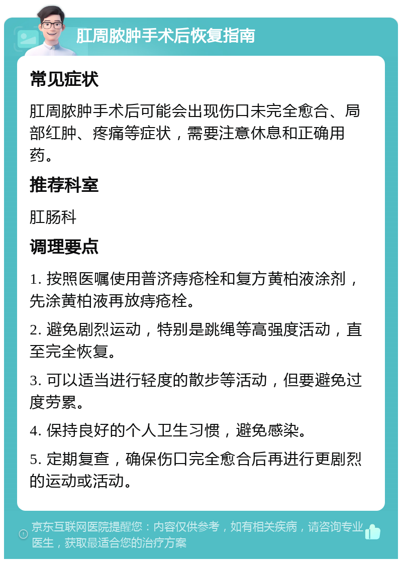 肛周脓肿手术后恢复指南 常见症状 肛周脓肿手术后可能会出现伤口未完全愈合、局部红肿、疼痛等症状，需要注意休息和正确用药。 推荐科室 肛肠科 调理要点 1. 按照医嘱使用普济痔疮栓和复方黄柏液涂剂，先涂黄柏液再放痔疮栓。 2. 避免剧烈运动，特别是跳绳等高强度活动，直至完全恢复。 3. 可以适当进行轻度的散步等活动，但要避免过度劳累。 4. 保持良好的个人卫生习惯，避免感染。 5. 定期复查，确保伤口完全愈合后再进行更剧烈的运动或活动。