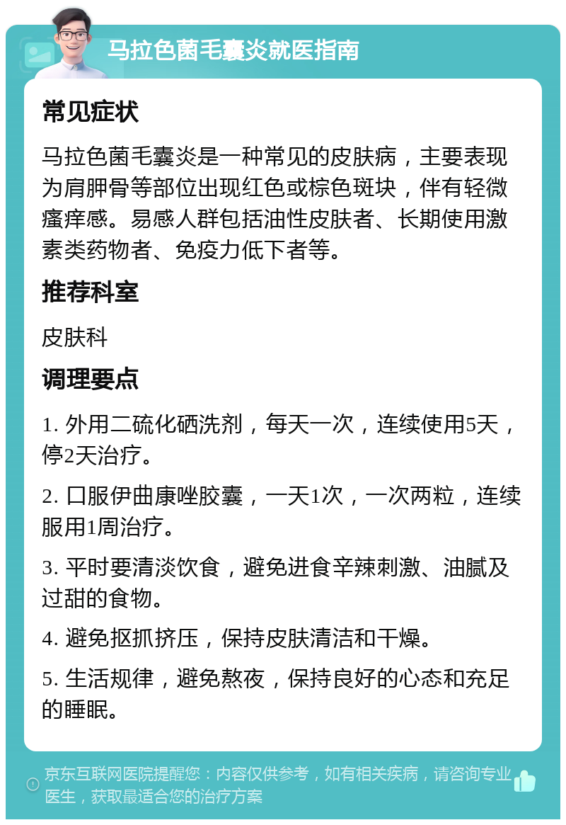 马拉色菌毛囊炎就医指南 常见症状 马拉色菌毛囊炎是一种常见的皮肤病，主要表现为肩胛骨等部位出现红色或棕色斑块，伴有轻微瘙痒感。易感人群包括油性皮肤者、长期使用激素类药物者、免疫力低下者等。 推荐科室 皮肤科 调理要点 1. 外用二硫化硒洗剂，每天一次，连续使用5天，停2天治疗。 2. 口服伊曲康唑胶囊，一天1次，一次两粒，连续服用1周治疗。 3. 平时要清淡饮食，避免进食辛辣刺激、油腻及过甜的食物。 4. 避免抠抓挤压，保持皮肤清洁和干燥。 5. 生活规律，避免熬夜，保持良好的心态和充足的睡眠。