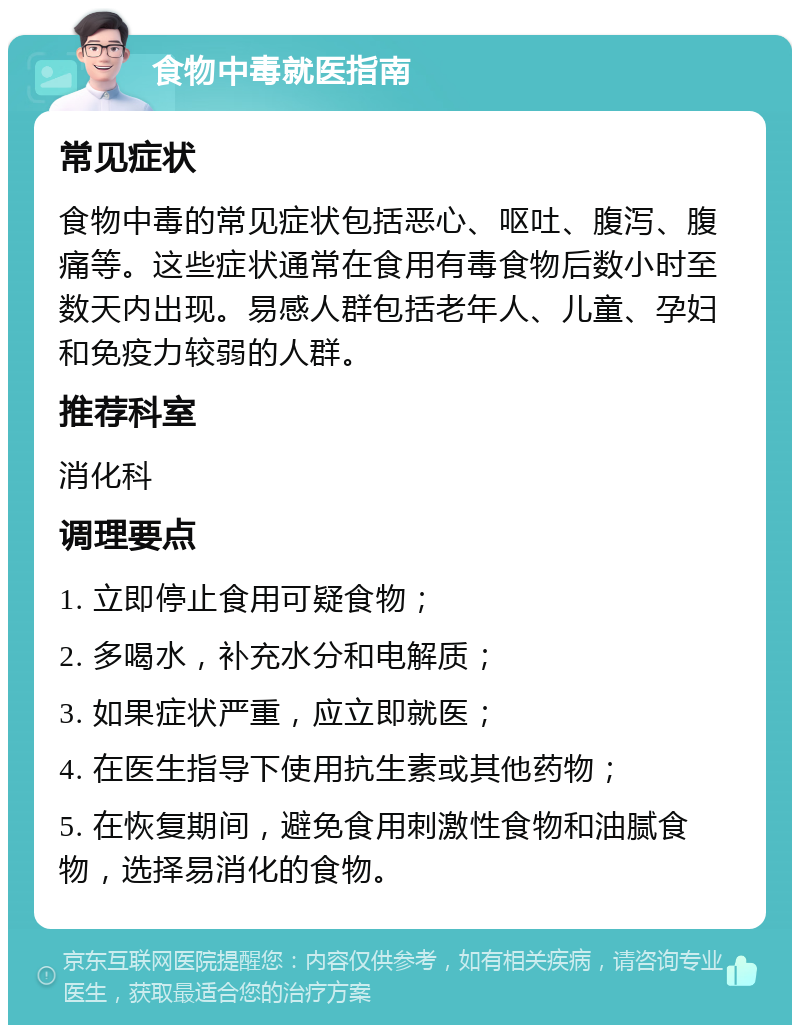 食物中毒就医指南 常见症状 食物中毒的常见症状包括恶心、呕吐、腹泻、腹痛等。这些症状通常在食用有毒食物后数小时至数天内出现。易感人群包括老年人、儿童、孕妇和免疫力较弱的人群。 推荐科室 消化科 调理要点 1. 立即停止食用可疑食物； 2. 多喝水，补充水分和电解质； 3. 如果症状严重，应立即就医； 4. 在医生指导下使用抗生素或其他药物； 5. 在恢复期间，避免食用刺激性食物和油腻食物，选择易消化的食物。