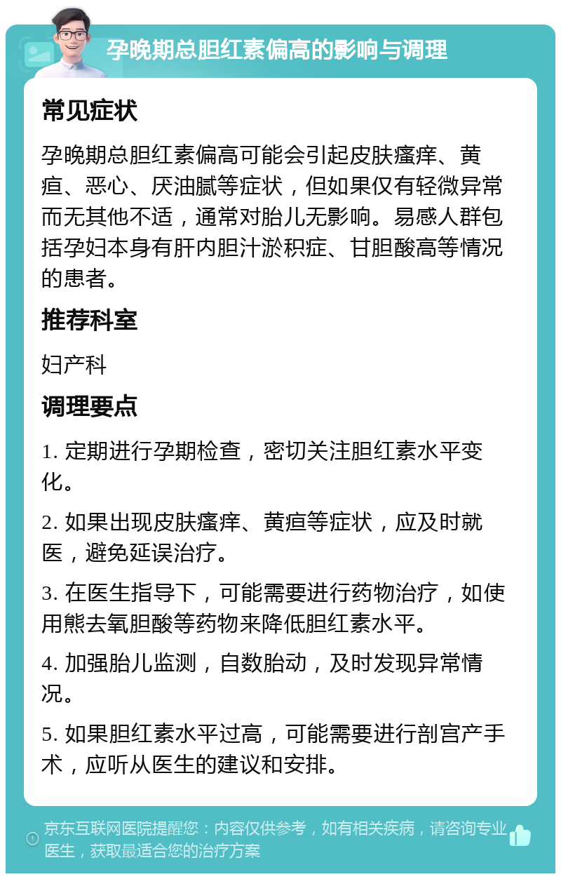 孕晚期总胆红素偏高的影响与调理 常见症状 孕晚期总胆红素偏高可能会引起皮肤瘙痒、黄疸、恶心、厌油腻等症状，但如果仅有轻微异常而无其他不适，通常对胎儿无影响。易感人群包括孕妇本身有肝内胆汁淤积症、甘胆酸高等情况的患者。 推荐科室 妇产科 调理要点 1. 定期进行孕期检查，密切关注胆红素水平变化。 2. 如果出现皮肤瘙痒、黄疸等症状，应及时就医，避免延误治疗。 3. 在医生指导下，可能需要进行药物治疗，如使用熊去氧胆酸等药物来降低胆红素水平。 4. 加强胎儿监测，自数胎动，及时发现异常情况。 5. 如果胆红素水平过高，可能需要进行剖宫产手术，应听从医生的建议和安排。