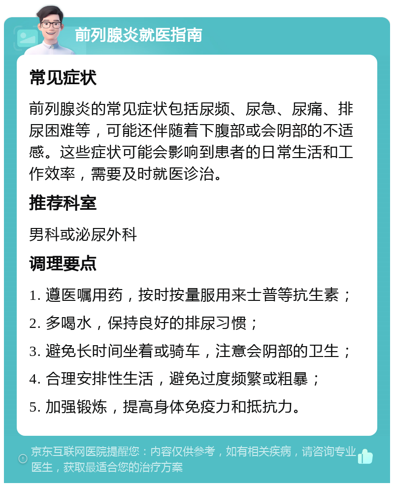 前列腺炎就医指南 常见症状 前列腺炎的常见症状包括尿频、尿急、尿痛、排尿困难等，可能还伴随着下腹部或会阴部的不适感。这些症状可能会影响到患者的日常生活和工作效率，需要及时就医诊治。 推荐科室 男科或泌尿外科 调理要点 1. 遵医嘱用药，按时按量服用来士普等抗生素； 2. 多喝水，保持良好的排尿习惯； 3. 避免长时间坐着或骑车，注意会阴部的卫生； 4. 合理安排性生活，避免过度频繁或粗暴； 5. 加强锻炼，提高身体免疫力和抵抗力。