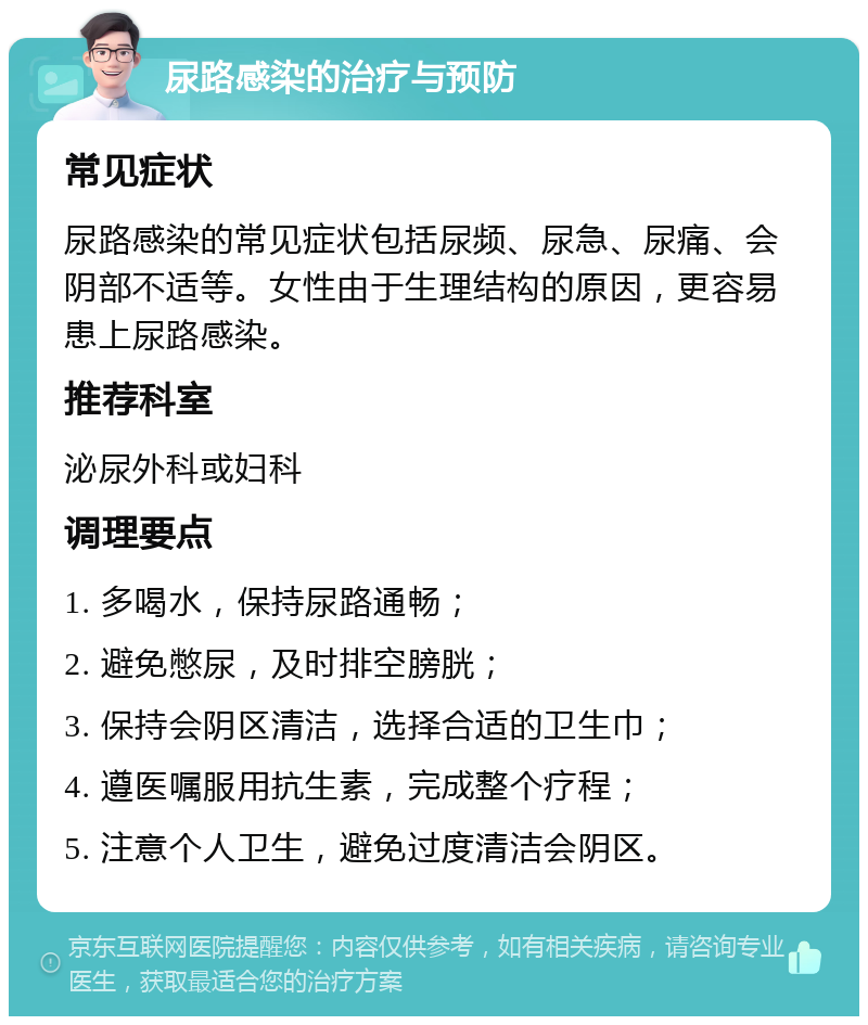 尿路感染的治疗与预防 常见症状 尿路感染的常见症状包括尿频、尿急、尿痛、会阴部不适等。女性由于生理结构的原因，更容易患上尿路感染。 推荐科室 泌尿外科或妇科 调理要点 1. 多喝水，保持尿路通畅； 2. 避免憋尿，及时排空膀胱； 3. 保持会阴区清洁，选择合适的卫生巾； 4. 遵医嘱服用抗生素，完成整个疗程； 5. 注意个人卫生，避免过度清洁会阴区。