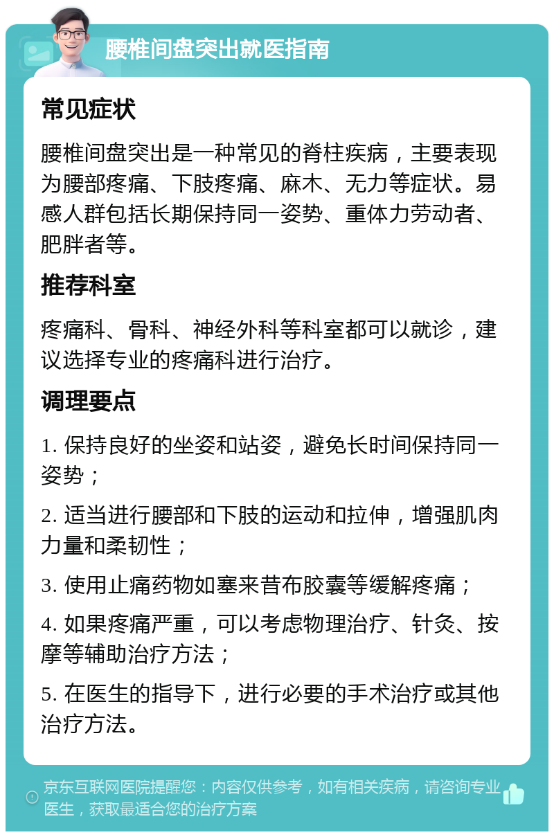 腰椎间盘突出就医指南 常见症状 腰椎间盘突出是一种常见的脊柱疾病，主要表现为腰部疼痛、下肢疼痛、麻木、无力等症状。易感人群包括长期保持同一姿势、重体力劳动者、肥胖者等。 推荐科室 疼痛科、骨科、神经外科等科室都可以就诊，建议选择专业的疼痛科进行治疗。 调理要点 1. 保持良好的坐姿和站姿，避免长时间保持同一姿势； 2. 适当进行腰部和下肢的运动和拉伸，增强肌肉力量和柔韧性； 3. 使用止痛药物如塞来昔布胶囊等缓解疼痛； 4. 如果疼痛严重，可以考虑物理治疗、针灸、按摩等辅助治疗方法； 5. 在医生的指导下，进行必要的手术治疗或其他治疗方法。