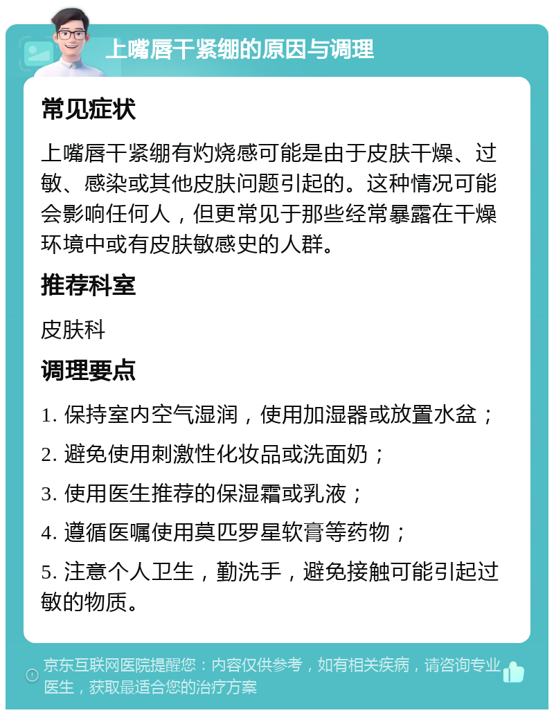 上嘴唇干紧绷的原因与调理 常见症状 上嘴唇干紧绷有灼烧感可能是由于皮肤干燥、过敏、感染或其他皮肤问题引起的。这种情况可能会影响任何人，但更常见于那些经常暴露在干燥环境中或有皮肤敏感史的人群。 推荐科室 皮肤科 调理要点 1. 保持室内空气湿润，使用加湿器或放置水盆； 2. 避免使用刺激性化妆品或洗面奶； 3. 使用医生推荐的保湿霜或乳液； 4. 遵循医嘱使用莫匹罗星软膏等药物； 5. 注意个人卫生，勤洗手，避免接触可能引起过敏的物质。