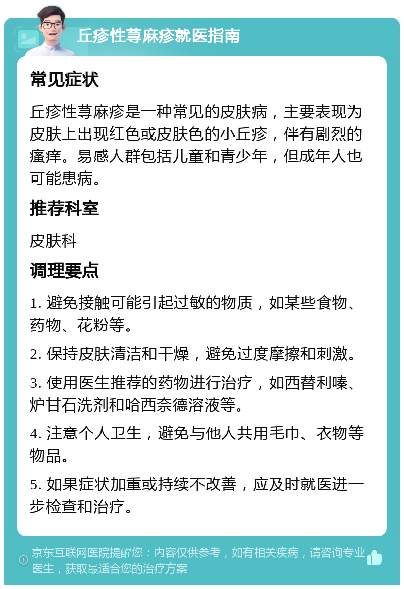 丘疹性荨麻疹就医指南 常见症状 丘疹性荨麻疹是一种常见的皮肤病，主要表现为皮肤上出现红色或皮肤色的小丘疹，伴有剧烈的瘙痒。易感人群包括儿童和青少年，但成年人也可能患病。 推荐科室 皮肤科 调理要点 1. 避免接触可能引起过敏的物质，如某些食物、药物、花粉等。 2. 保持皮肤清洁和干燥，避免过度摩擦和刺激。 3. 使用医生推荐的药物进行治疗，如西替利嗪、炉甘石洗剂和哈西奈德溶液等。 4. 注意个人卫生，避免与他人共用毛巾、衣物等物品。 5. 如果症状加重或持续不改善，应及时就医进一步检查和治疗。