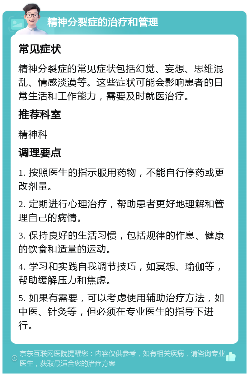 精神分裂症的治疗和管理 常见症状 精神分裂症的常见症状包括幻觉、妄想、思维混乱、情感淡漠等。这些症状可能会影响患者的日常生活和工作能力，需要及时就医治疗。 推荐科室 精神科 调理要点 1. 按照医生的指示服用药物，不能自行停药或更改剂量。 2. 定期进行心理治疗，帮助患者更好地理解和管理自己的病情。 3. 保持良好的生活习惯，包括规律的作息、健康的饮食和适量的运动。 4. 学习和实践自我调节技巧，如冥想、瑜伽等，帮助缓解压力和焦虑。 5. 如果有需要，可以考虑使用辅助治疗方法，如中医、针灸等，但必须在专业医生的指导下进行。