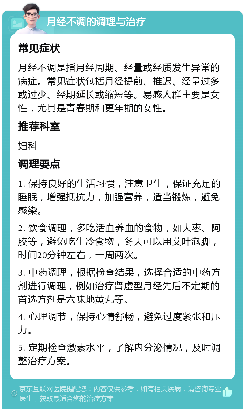 月经不调的调理与治疗 常见症状 月经不调是指月经周期、经量或经质发生异常的病症。常见症状包括月经提前、推迟、经量过多或过少、经期延长或缩短等。易感人群主要是女性，尤其是青春期和更年期的女性。 推荐科室 妇科 调理要点 1. 保持良好的生活习惯，注意卫生，保证充足的睡眠，增强抵抗力，加强营养，适当锻炼，避免感染。 2. 饮食调理，多吃活血养血的食物，如大枣、阿胶等，避免吃生冷食物，冬天可以用艾叶泡脚，时间20分钟左右，一周两次。 3. 中药调理，根据检查结果，选择合适的中药方剂进行调理，例如治疗肾虚型月经先后不定期的首选方剂是六味地黄丸等。 4. 心理调节，保持心情舒畅，避免过度紧张和压力。 5. 定期检查激素水平，了解内分泌情况，及时调整治疗方案。