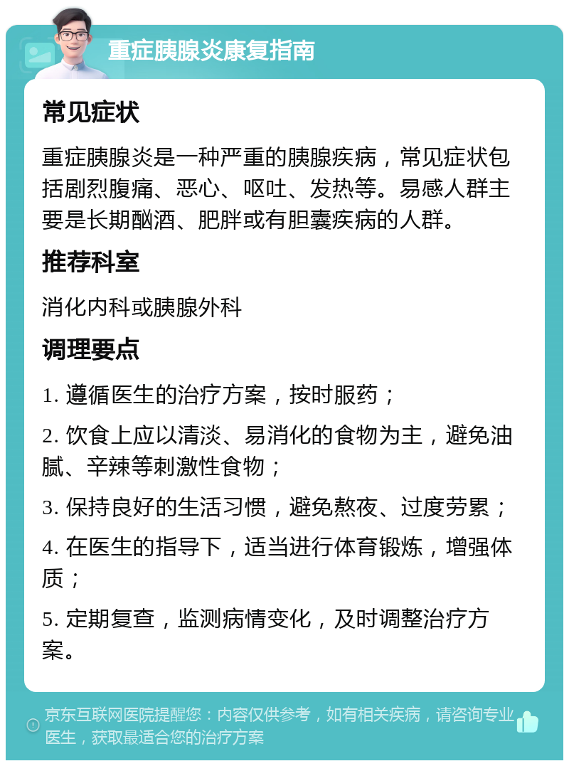 重症胰腺炎康复指南 常见症状 重症胰腺炎是一种严重的胰腺疾病，常见症状包括剧烈腹痛、恶心、呕吐、发热等。易感人群主要是长期酗酒、肥胖或有胆囊疾病的人群。 推荐科室 消化内科或胰腺外科 调理要点 1. 遵循医生的治疗方案，按时服药； 2. 饮食上应以清淡、易消化的食物为主，避免油腻、辛辣等刺激性食物； 3. 保持良好的生活习惯，避免熬夜、过度劳累； 4. 在医生的指导下，适当进行体育锻炼，增强体质； 5. 定期复查，监测病情变化，及时调整治疗方案。