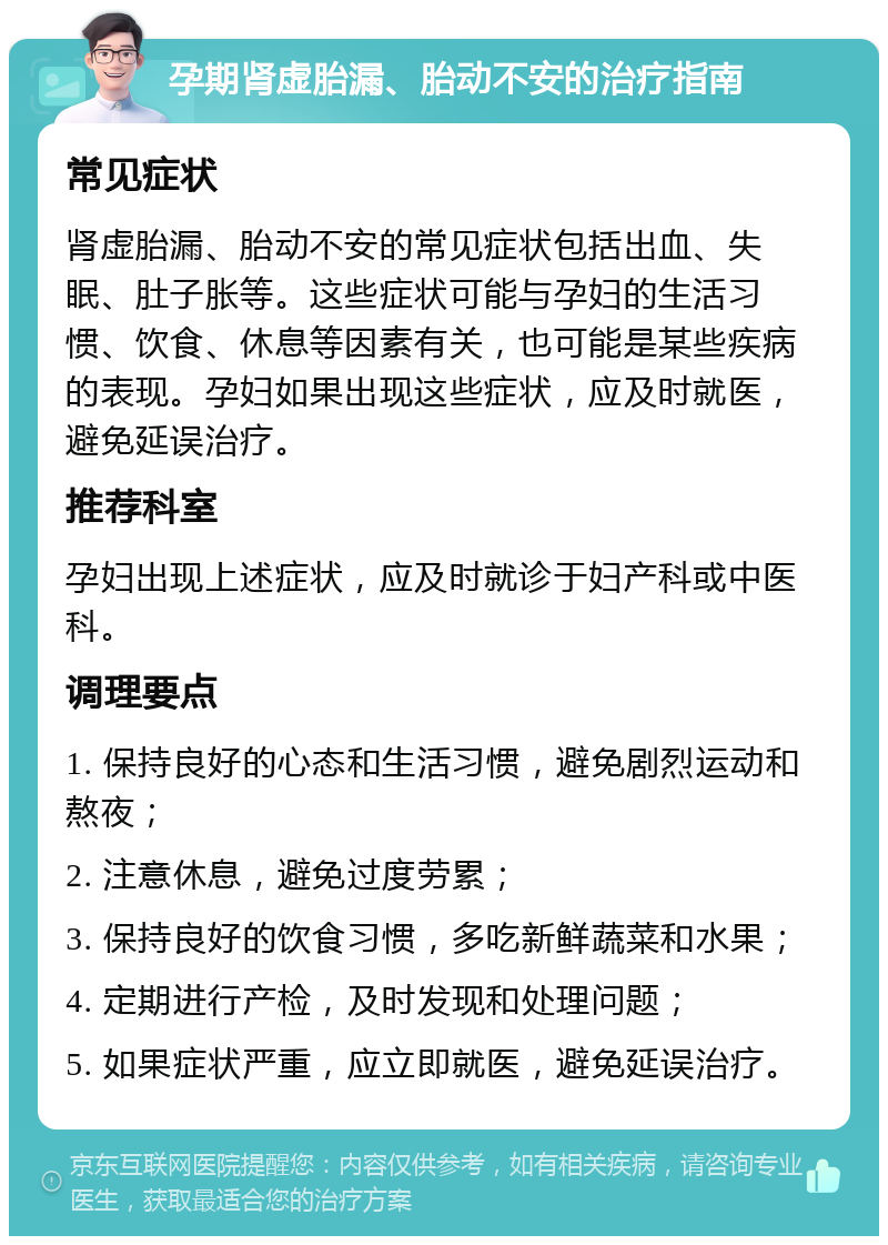 孕期肾虚胎漏、胎动不安的治疗指南 常见症状 肾虚胎漏、胎动不安的常见症状包括出血、失眠、肚子胀等。这些症状可能与孕妇的生活习惯、饮食、休息等因素有关，也可能是某些疾病的表现。孕妇如果出现这些症状，应及时就医，避免延误治疗。 推荐科室 孕妇出现上述症状，应及时就诊于妇产科或中医科。 调理要点 1. 保持良好的心态和生活习惯，避免剧烈运动和熬夜； 2. 注意休息，避免过度劳累； 3. 保持良好的饮食习惯，多吃新鲜蔬菜和水果； 4. 定期进行产检，及时发现和处理问题； 5. 如果症状严重，应立即就医，避免延误治疗。