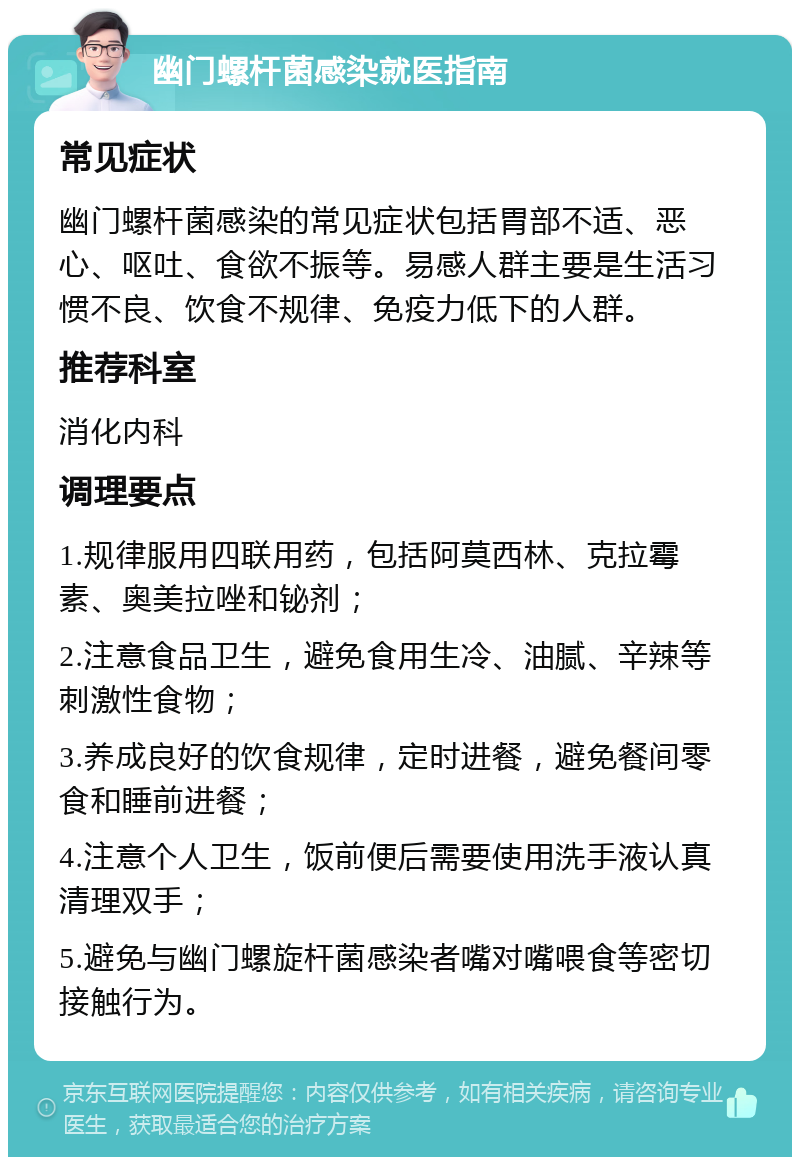 幽门螺杆菌感染就医指南 常见症状 幽门螺杆菌感染的常见症状包括胃部不适、恶心、呕吐、食欲不振等。易感人群主要是生活习惯不良、饮食不规律、免疫力低下的人群。 推荐科室 消化内科 调理要点 1.规律服用四联用药，包括阿莫西林、克拉霉素、奥美拉唑和铋剂； 2.注意食品卫生，避免食用生冷、油腻、辛辣等刺激性食物； 3.养成良好的饮食规律，定时进餐，避免餐间零食和睡前进餐； 4.注意个人卫生，饭前便后需要使用洗手液认真清理双手； 5.避免与幽门螺旋杆菌感染者嘴对嘴喂食等密切接触行为。