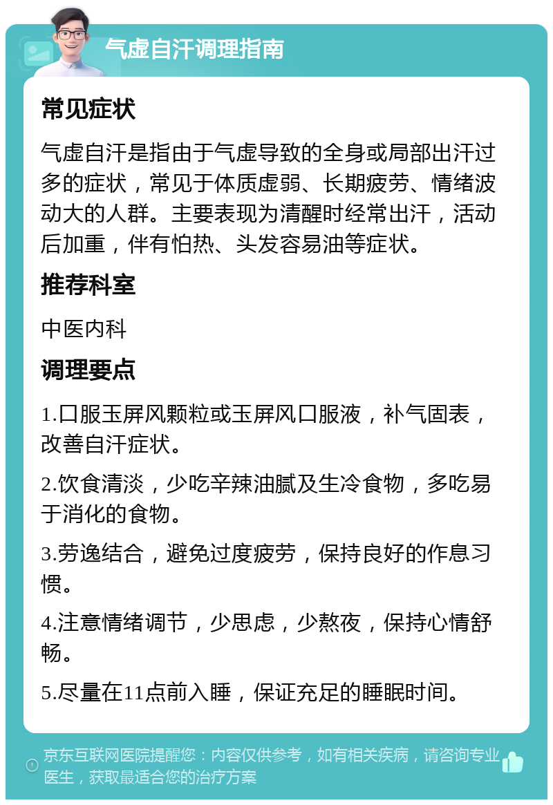 气虚自汗调理指南 常见症状 气虚自汗是指由于气虚导致的全身或局部出汗过多的症状，常见于体质虚弱、长期疲劳、情绪波动大的人群。主要表现为清醒时经常出汗，活动后加重，伴有怕热、头发容易油等症状。 推荐科室 中医内科 调理要点 1.口服玉屏风颗粒或玉屏风口服液，补气固表，改善自汗症状。 2.饮食清淡，少吃辛辣油腻及生冷食物，多吃易于消化的食物。 3.劳逸结合，避免过度疲劳，保持良好的作息习惯。 4.注意情绪调节，少思虑，少熬夜，保持心情舒畅。 5.尽量在11点前入睡，保证充足的睡眠时间。