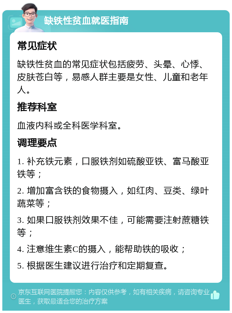 缺铁性贫血就医指南 常见症状 缺铁性贫血的常见症状包括疲劳、头晕、心悸、皮肤苍白等，易感人群主要是女性、儿童和老年人。 推荐科室 血液内科或全科医学科室。 调理要点 1. 补充铁元素，口服铁剂如硫酸亚铁、富马酸亚铁等； 2. 增加富含铁的食物摄入，如红肉、豆类、绿叶蔬菜等； 3. 如果口服铁剂效果不佳，可能需要注射蔗糖铁等； 4. 注意维生素C的摄入，能帮助铁的吸收； 5. 根据医生建议进行治疗和定期复查。