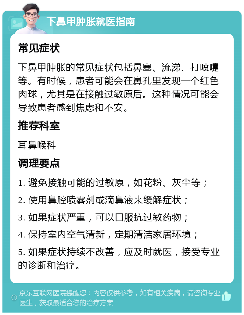 下鼻甲肿胀就医指南 常见症状 下鼻甲肿胀的常见症状包括鼻塞、流涕、打喷嚏等。有时候，患者可能会在鼻孔里发现一个红色肉球，尤其是在接触过敏原后。这种情况可能会导致患者感到焦虑和不安。 推荐科室 耳鼻喉科 调理要点 1. 避免接触可能的过敏原，如花粉、灰尘等； 2. 使用鼻腔喷雾剂或滴鼻液来缓解症状； 3. 如果症状严重，可以口服抗过敏药物； 4. 保持室内空气清新，定期清洁家居环境； 5. 如果症状持续不改善，应及时就医，接受专业的诊断和治疗。