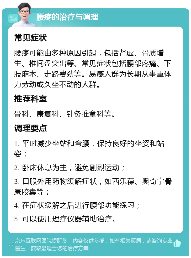 腰疼的治疗与调理 常见症状 腰疼可能由多种原因引起，包括肾虚、骨质增生、椎间盘突出等。常见症状包括腰部疼痛、下肢麻木、走路费劲等。易感人群为长期从事重体力劳动或久坐不动的人群。 推荐科室 骨科、康复科、针灸推拿科等。 调理要点 1. 平时减少坐站和弯腰，保持良好的坐姿和站姿； 2. 卧床休息为主，避免剧烈运动； 3. 口服外用药物缓解症状，如西乐葆、奥奇宁骨康胶囊等； 4. 在症状缓解之后进行腰部功能练习； 5. 可以使用理疗仪器辅助治疗。