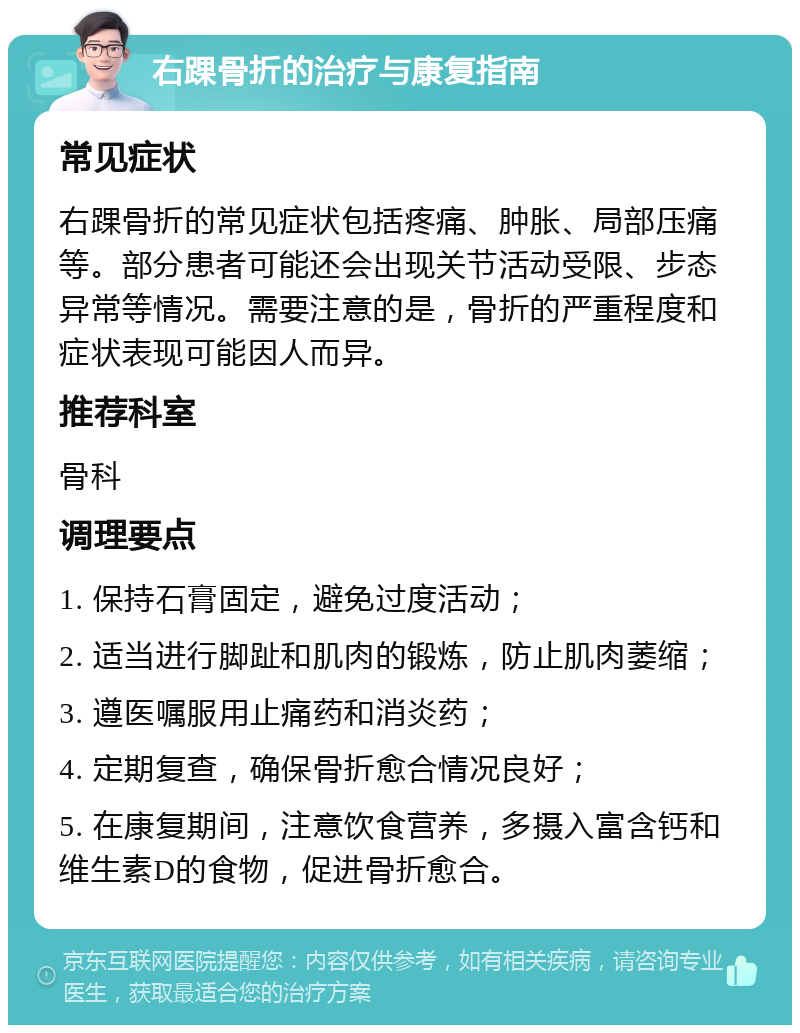 右踝骨折的治疗与康复指南 常见症状 右踝骨折的常见症状包括疼痛、肿胀、局部压痛等。部分患者可能还会出现关节活动受限、步态异常等情况。需要注意的是，骨折的严重程度和症状表现可能因人而异。 推荐科室 骨科 调理要点 1. 保持石膏固定，避免过度活动； 2. 适当进行脚趾和肌肉的锻炼，防止肌肉萎缩； 3. 遵医嘱服用止痛药和消炎药； 4. 定期复查，确保骨折愈合情况良好； 5. 在康复期间，注意饮食营养，多摄入富含钙和维生素D的食物，促进骨折愈合。