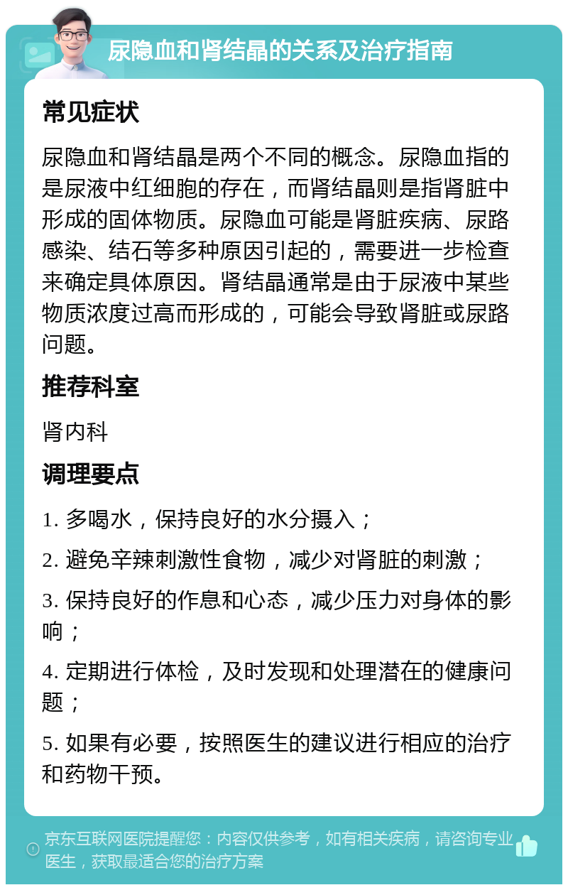 尿隐血和肾结晶的关系及治疗指南 常见症状 尿隐血和肾结晶是两个不同的概念。尿隐血指的是尿液中红细胞的存在，而肾结晶则是指肾脏中形成的固体物质。尿隐血可能是肾脏疾病、尿路感染、结石等多种原因引起的，需要进一步检查来确定具体原因。肾结晶通常是由于尿液中某些物质浓度过高而形成的，可能会导致肾脏或尿路问题。 推荐科室 肾内科 调理要点 1. 多喝水，保持良好的水分摄入； 2. 避免辛辣刺激性食物，减少对肾脏的刺激； 3. 保持良好的作息和心态，减少压力对身体的影响； 4. 定期进行体检，及时发现和处理潜在的健康问题； 5. 如果有必要，按照医生的建议进行相应的治疗和药物干预。