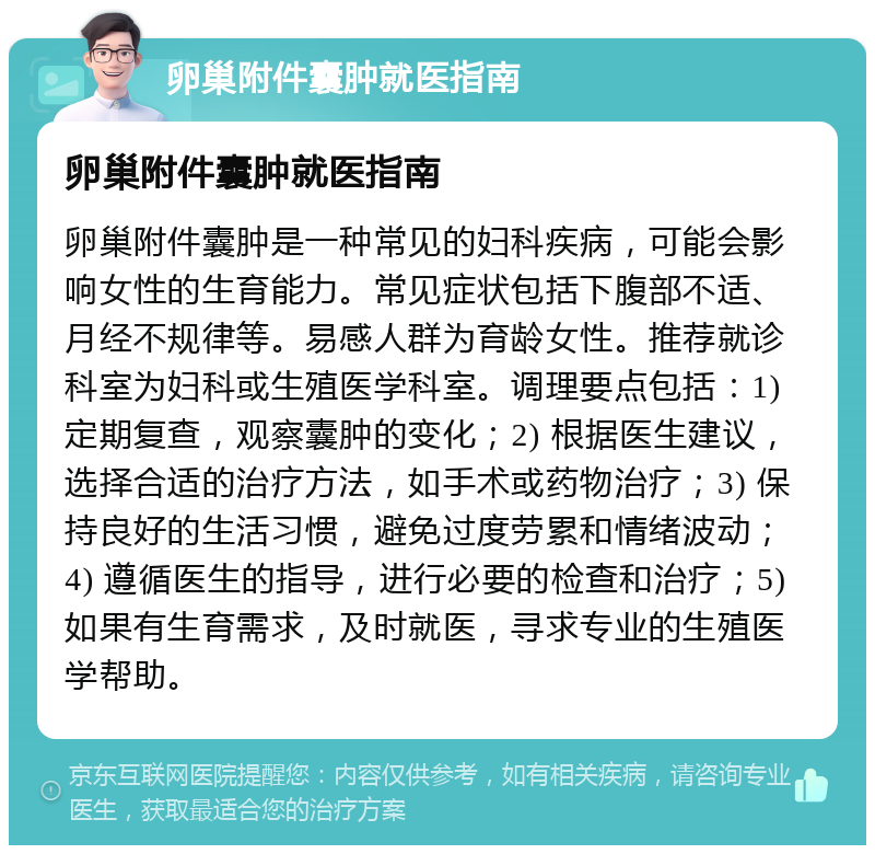 卵巢附件囊肿就医指南 卵巢附件囊肿就医指南 卵巢附件囊肿是一种常见的妇科疾病，可能会影响女性的生育能力。常见症状包括下腹部不适、月经不规律等。易感人群为育龄女性。推荐就诊科室为妇科或生殖医学科室。调理要点包括：1) 定期复查，观察囊肿的变化；2) 根据医生建议，选择合适的治疗方法，如手术或药物治疗；3) 保持良好的生活习惯，避免过度劳累和情绪波动；4) 遵循医生的指导，进行必要的检查和治疗；5) 如果有生育需求，及时就医，寻求专业的生殖医学帮助。