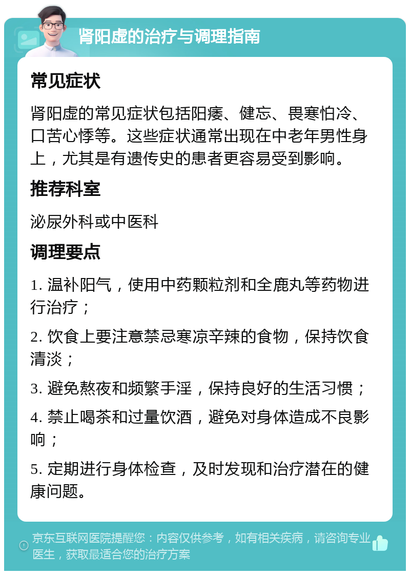 肾阳虚的治疗与调理指南 常见症状 肾阳虚的常见症状包括阳痿、健忘、畏寒怕冷、口苦心悸等。这些症状通常出现在中老年男性身上，尤其是有遗传史的患者更容易受到影响。 推荐科室 泌尿外科或中医科 调理要点 1. 温补阳气，使用中药颗粒剂和全鹿丸等药物进行治疗； 2. 饮食上要注意禁忌寒凉辛辣的食物，保持饮食清淡； 3. 避免熬夜和频繁手淫，保持良好的生活习惯； 4. 禁止喝茶和过量饮酒，避免对身体造成不良影响； 5. 定期进行身体检查，及时发现和治疗潜在的健康问题。