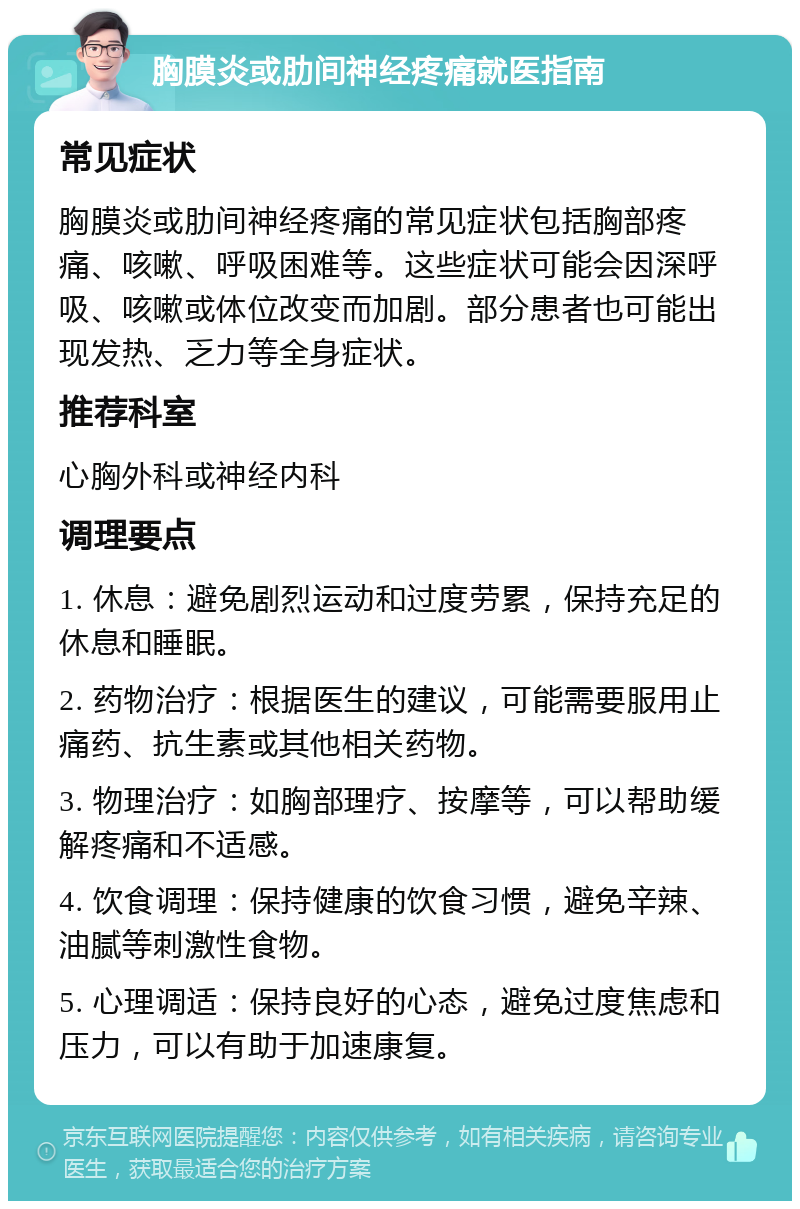 胸膜炎或肋间神经疼痛就医指南 常见症状 胸膜炎或肋间神经疼痛的常见症状包括胸部疼痛、咳嗽、呼吸困难等。这些症状可能会因深呼吸、咳嗽或体位改变而加剧。部分患者也可能出现发热、乏力等全身症状。 推荐科室 心胸外科或神经内科 调理要点 1. 休息：避免剧烈运动和过度劳累，保持充足的休息和睡眠。 2. 药物治疗：根据医生的建议，可能需要服用止痛药、抗生素或其他相关药物。 3. 物理治疗：如胸部理疗、按摩等，可以帮助缓解疼痛和不适感。 4. 饮食调理：保持健康的饮食习惯，避免辛辣、油腻等刺激性食物。 5. 心理调适：保持良好的心态，避免过度焦虑和压力，可以有助于加速康复。