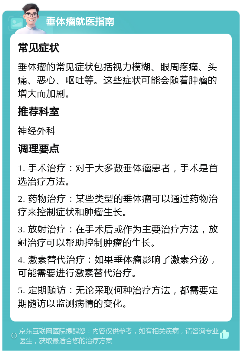 垂体瘤就医指南 常见症状 垂体瘤的常见症状包括视力模糊、眼周疼痛、头痛、恶心、呕吐等。这些症状可能会随着肿瘤的增大而加剧。 推荐科室 神经外科 调理要点 1. 手术治疗：对于大多数垂体瘤患者，手术是首选治疗方法。 2. 药物治疗：某些类型的垂体瘤可以通过药物治疗来控制症状和肿瘤生长。 3. 放射治疗：在手术后或作为主要治疗方法，放射治疗可以帮助控制肿瘤的生长。 4. 激素替代治疗：如果垂体瘤影响了激素分泌，可能需要进行激素替代治疗。 5. 定期随访：无论采取何种治疗方法，都需要定期随访以监测病情的变化。