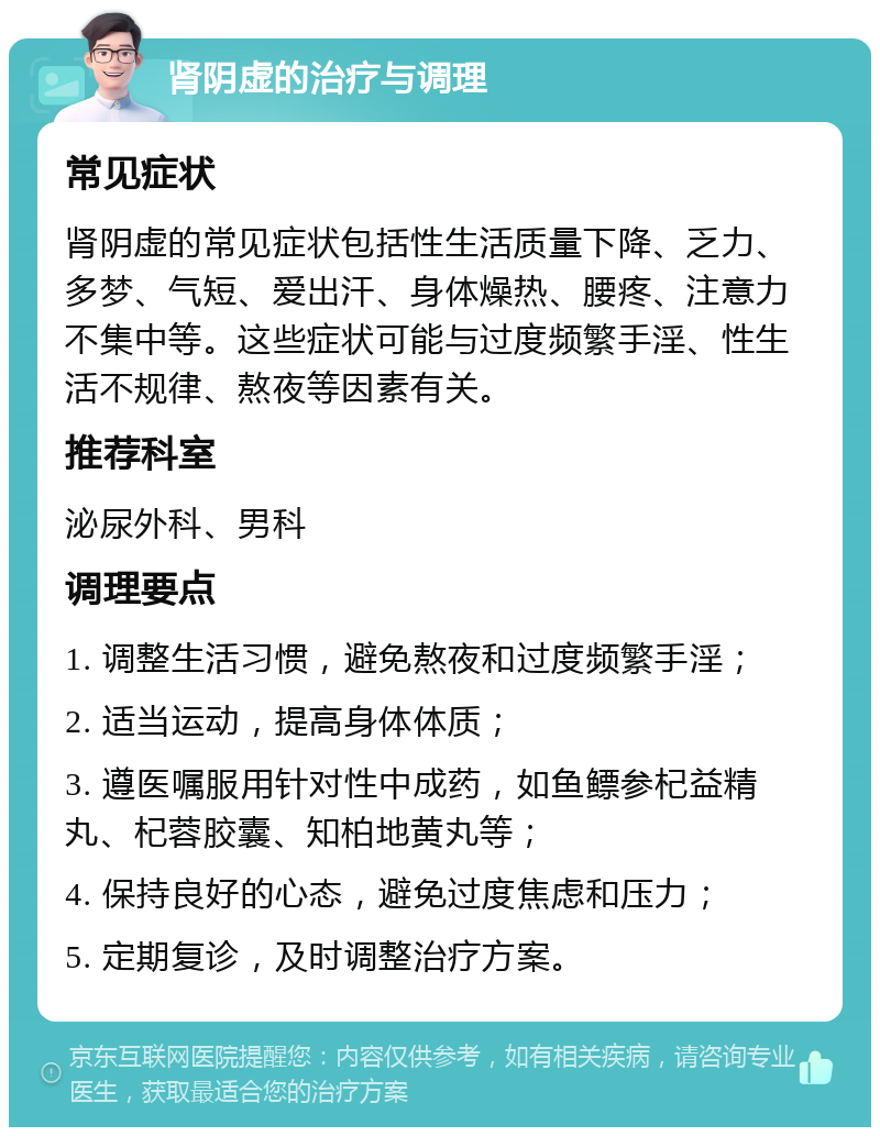 肾阴虚的治疗与调理 常见症状 肾阴虚的常见症状包括性生活质量下降、乏力、多梦、气短、爱出汗、身体燥热、腰疼、注意力不集中等。这些症状可能与过度频繁手淫、性生活不规律、熬夜等因素有关。 推荐科室 泌尿外科、男科 调理要点 1. 调整生活习惯，避免熬夜和过度频繁手淫； 2. 适当运动，提高身体体质； 3. 遵医嘱服用针对性中成药，如鱼鳔参杞益精丸、杞蓉胶囊、知柏地黄丸等； 4. 保持良好的心态，避免过度焦虑和压力； 5. 定期复诊，及时调整治疗方案。