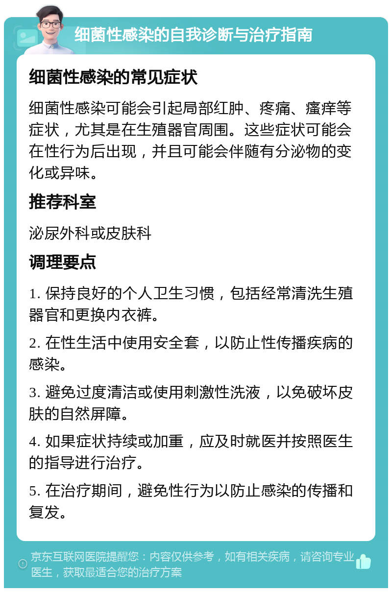 细菌性感染的自我诊断与治疗指南 细菌性感染的常见症状 细菌性感染可能会引起局部红肿、疼痛、瘙痒等症状，尤其是在生殖器官周围。这些症状可能会在性行为后出现，并且可能会伴随有分泌物的变化或异味。 推荐科室 泌尿外科或皮肤科 调理要点 1. 保持良好的个人卫生习惯，包括经常清洗生殖器官和更换内衣裤。 2. 在性生活中使用安全套，以防止性传播疾病的感染。 3. 避免过度清洁或使用刺激性洗液，以免破坏皮肤的自然屏障。 4. 如果症状持续或加重，应及时就医并按照医生的指导进行治疗。 5. 在治疗期间，避免性行为以防止感染的传播和复发。