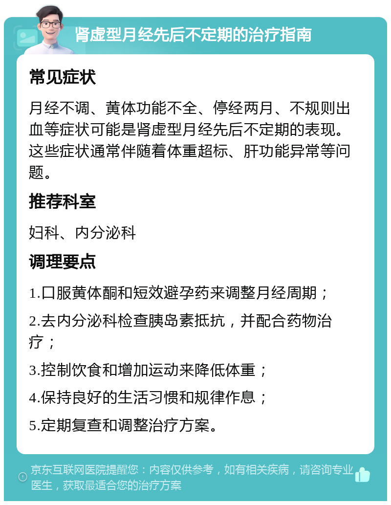 肾虚型月经先后不定期的治疗指南 常见症状 月经不调、黄体功能不全、停经两月、不规则出血等症状可能是肾虚型月经先后不定期的表现。这些症状通常伴随着体重超标、肝功能异常等问题。 推荐科室 妇科、内分泌科 调理要点 1.口服黄体酮和短效避孕药来调整月经周期； 2.去内分泌科检查胰岛素抵抗，并配合药物治疗； 3.控制饮食和增加运动来降低体重； 4.保持良好的生活习惯和规律作息； 5.定期复查和调整治疗方案。