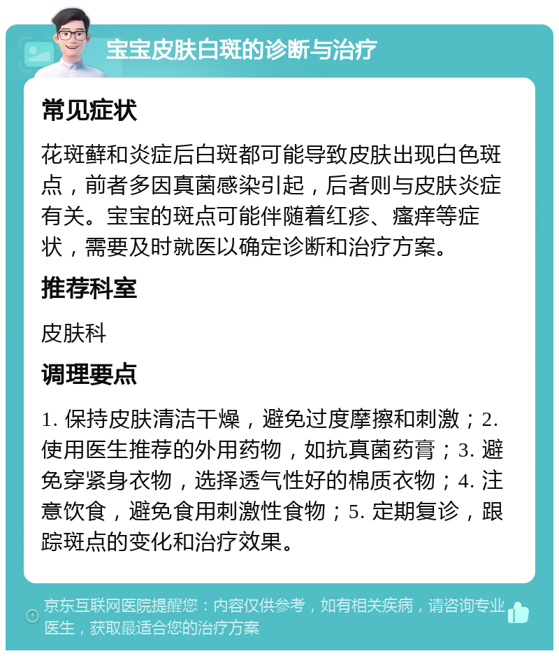 宝宝皮肤白斑的诊断与治疗 常见症状 花斑藓和炎症后白斑都可能导致皮肤出现白色斑点，前者多因真菌感染引起，后者则与皮肤炎症有关。宝宝的斑点可能伴随着红疹、瘙痒等症状，需要及时就医以确定诊断和治疗方案。 推荐科室 皮肤科 调理要点 1. 保持皮肤清洁干燥，避免过度摩擦和刺激；2. 使用医生推荐的外用药物，如抗真菌药膏；3. 避免穿紧身衣物，选择透气性好的棉质衣物；4. 注意饮食，避免食用刺激性食物；5. 定期复诊，跟踪斑点的变化和治疗效果。