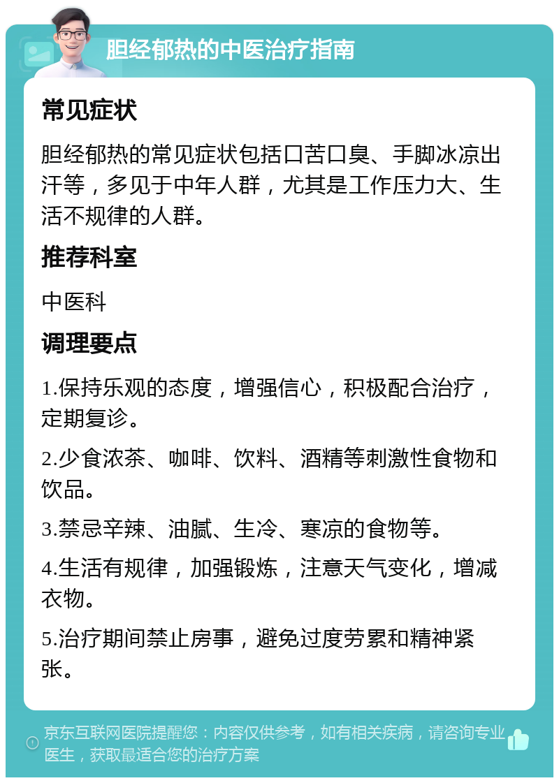 胆经郁热的中医治疗指南 常见症状 胆经郁热的常见症状包括口苦口臭、手脚冰凉出汗等，多见于中年人群，尤其是工作压力大、生活不规律的人群。 推荐科室 中医科 调理要点 1.保持乐观的态度，增强信心，积极配合治疗，定期复诊。 2.少食浓茶、咖啡、饮料、酒精等刺激性食物和饮品。 3.禁忌辛辣、油腻、生冷、寒凉的食物等。 4.生活有规律，加强锻炼，注意天气变化，增减衣物。 5.治疗期间禁止房事，避免过度劳累和精神紧张。