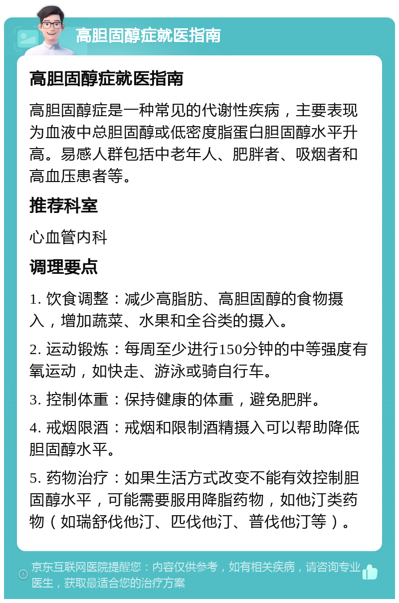 高胆固醇症就医指南 高胆固醇症就医指南 高胆固醇症是一种常见的代谢性疾病，主要表现为血液中总胆固醇或低密度脂蛋白胆固醇水平升高。易感人群包括中老年人、肥胖者、吸烟者和高血压患者等。 推荐科室 心血管内科 调理要点 1. 饮食调整：减少高脂肪、高胆固醇的食物摄入，增加蔬菜、水果和全谷类的摄入。 2. 运动锻炼：每周至少进行150分钟的中等强度有氧运动，如快走、游泳或骑自行车。 3. 控制体重：保持健康的体重，避免肥胖。 4. 戒烟限酒：戒烟和限制酒精摄入可以帮助降低胆固醇水平。 5. 药物治疗：如果生活方式改变不能有效控制胆固醇水平，可能需要服用降脂药物，如他汀类药物（如瑞舒伐他汀、匹伐他汀、普伐他汀等）。