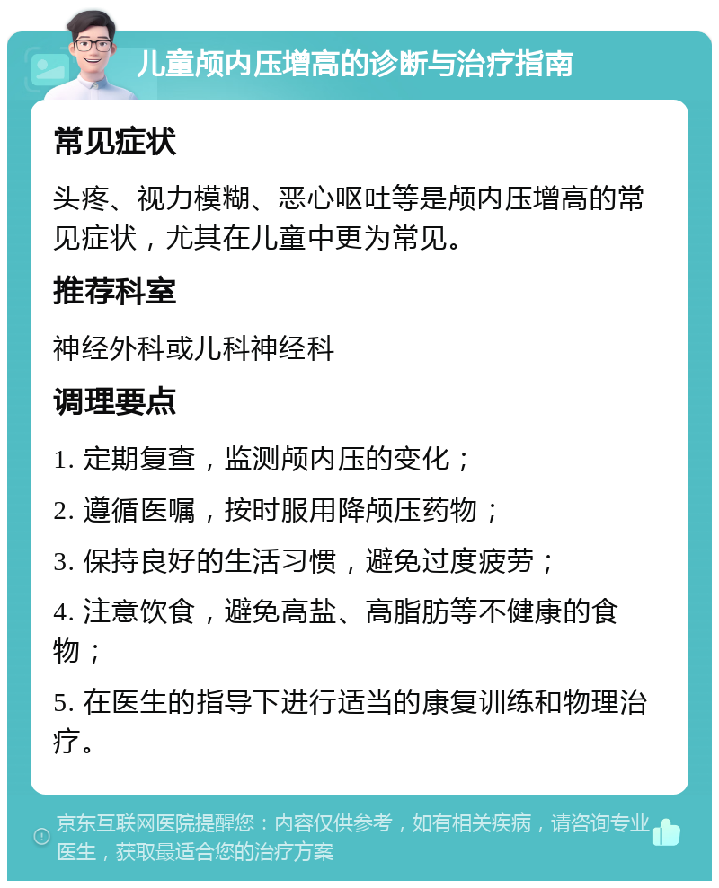 儿童颅内压增高的诊断与治疗指南 常见症状 头疼、视力模糊、恶心呕吐等是颅内压增高的常见症状，尤其在儿童中更为常见。 推荐科室 神经外科或儿科神经科 调理要点 1. 定期复查，监测颅内压的变化； 2. 遵循医嘱，按时服用降颅压药物； 3. 保持良好的生活习惯，避免过度疲劳； 4. 注意饮食，避免高盐、高脂肪等不健康的食物； 5. 在医生的指导下进行适当的康复训练和物理治疗。