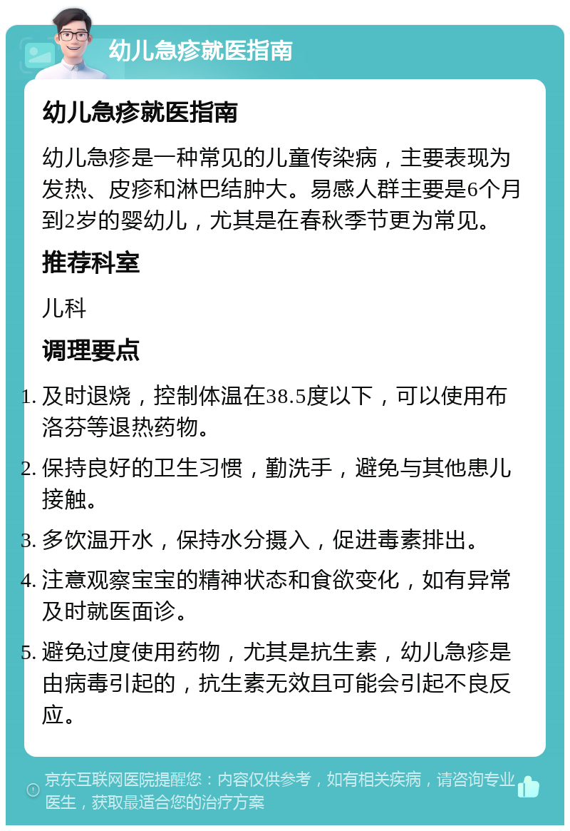 幼儿急疹就医指南 幼儿急疹就医指南 幼儿急疹是一种常见的儿童传染病，主要表现为发热、皮疹和淋巴结肿大。易感人群主要是6个月到2岁的婴幼儿，尤其是在春秋季节更为常见。 推荐科室 儿科 调理要点 及时退烧，控制体温在38.5度以下，可以使用布洛芬等退热药物。 保持良好的卫生习惯，勤洗手，避免与其他患儿接触。 多饮温开水，保持水分摄入，促进毒素排出。 注意观察宝宝的精神状态和食欲变化，如有异常及时就医面诊。 避免过度使用药物，尤其是抗生素，幼儿急疹是由病毒引起的，抗生素无效且可能会引起不良反应。