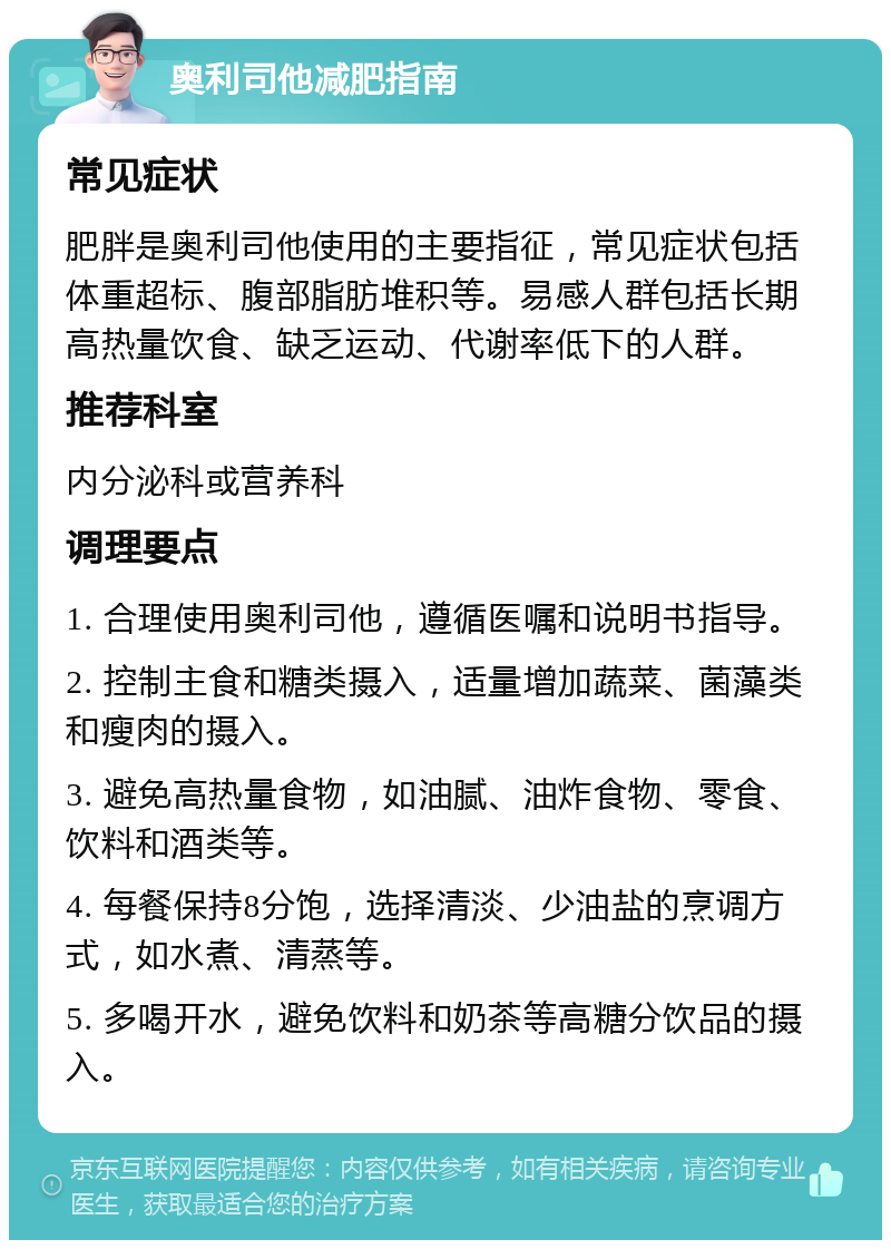 奥利司他减肥指南 常见症状 肥胖是奥利司他使用的主要指征，常见症状包括体重超标、腹部脂肪堆积等。易感人群包括长期高热量饮食、缺乏运动、代谢率低下的人群。 推荐科室 内分泌科或营养科 调理要点 1. 合理使用奥利司他，遵循医嘱和说明书指导。 2. 控制主食和糖类摄入，适量增加蔬菜、菌藻类和瘦肉的摄入。 3. 避免高热量食物，如油腻、油炸食物、零食、饮料和酒类等。 4. 每餐保持8分饱，选择清淡、少油盐的烹调方式，如水煮、清蒸等。 5. 多喝开水，避免饮料和奶茶等高糖分饮品的摄入。