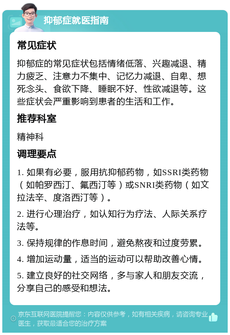 抑郁症就医指南 常见症状 抑郁症的常见症状包括情绪低落、兴趣减退、精力疲乏、注意力不集中、记忆力减退、自卑、想死念头、食欲下降、睡眠不好、性欲减退等。这些症状会严重影响到患者的生活和工作。 推荐科室 精神科 调理要点 1. 如果有必要，服用抗抑郁药物，如SSRI类药物（如帕罗西汀、氟西汀等）或SNRI类药物（如文拉法辛、度洛西汀等）。 2. 进行心理治疗，如认知行为疗法、人际关系疗法等。 3. 保持规律的作息时间，避免熬夜和过度劳累。 4. 增加运动量，适当的运动可以帮助改善心情。 5. 建立良好的社交网络，多与家人和朋友交流，分享自己的感受和想法。