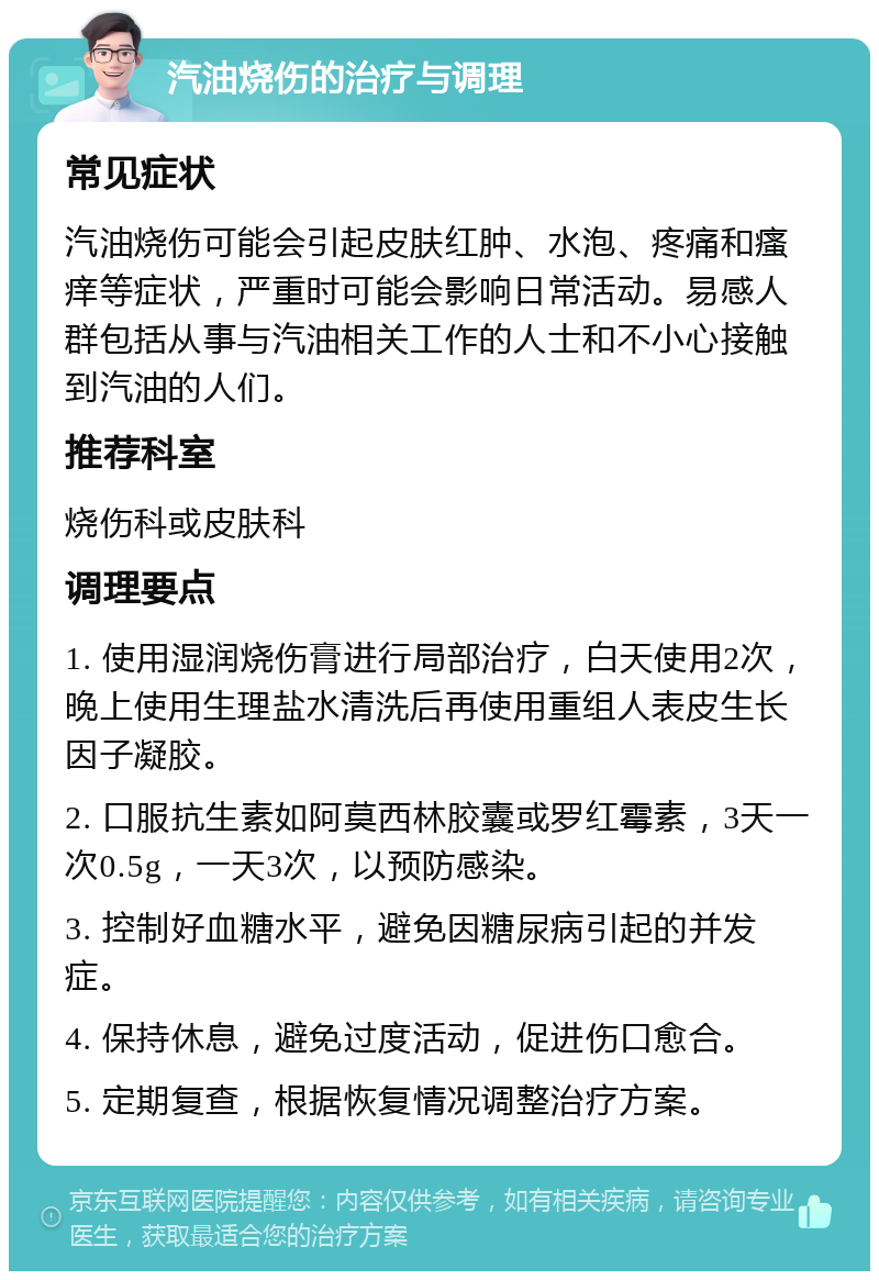 汽油烧伤的治疗与调理 常见症状 汽油烧伤可能会引起皮肤红肿、水泡、疼痛和瘙痒等症状，严重时可能会影响日常活动。易感人群包括从事与汽油相关工作的人士和不小心接触到汽油的人们。 推荐科室 烧伤科或皮肤科 调理要点 1. 使用湿润烧伤膏进行局部治疗，白天使用2次，晚上使用生理盐水清洗后再使用重组人表皮生长因子凝胶。 2. 口服抗生素如阿莫西林胶囊或罗红霉素，3天一次0.5g，一天3次，以预防感染。 3. 控制好血糖水平，避免因糖尿病引起的并发症。 4. 保持休息，避免过度活动，促进伤口愈合。 5. 定期复查，根据恢复情况调整治疗方案。