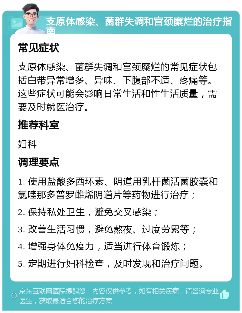 支原体感染、菌群失调和宫颈糜烂的治疗指南 常见症状 支原体感染、菌群失调和宫颈糜烂的常见症状包括白带异常增多、异味、下腹部不适、疼痛等。这些症状可能会影响日常生活和性生活质量，需要及时就医治疗。 推荐科室 妇科 调理要点 1. 使用盐酸多西环素、阴道用乳杆菌活菌胶囊和氯喹那多普罗雌烯阴道片等药物进行治疗； 2. 保持私处卫生，避免交叉感染； 3. 改善生活习惯，避免熬夜、过度劳累等； 4. 增强身体免疫力，适当进行体育锻炼； 5. 定期进行妇科检查，及时发现和治疗问题。