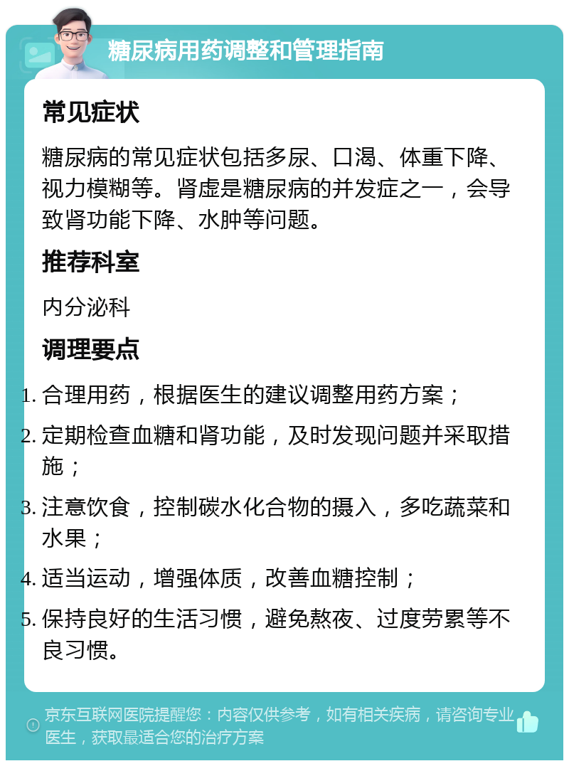 糖尿病用药调整和管理指南 常见症状 糖尿病的常见症状包括多尿、口渴、体重下降、视力模糊等。肾虚是糖尿病的并发症之一，会导致肾功能下降、水肿等问题。 推荐科室 内分泌科 调理要点 合理用药，根据医生的建议调整用药方案； 定期检查血糖和肾功能，及时发现问题并采取措施； 注意饮食，控制碳水化合物的摄入，多吃蔬菜和水果； 适当运动，增强体质，改善血糖控制； 保持良好的生活习惯，避免熬夜、过度劳累等不良习惯。