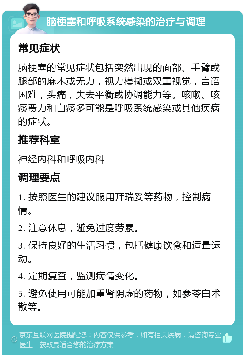 脑梗塞和呼吸系统感染的治疗与调理 常见症状 脑梗塞的常见症状包括突然出现的面部、手臂或腿部的麻木或无力，视力模糊或双重视觉，言语困难，头痛，失去平衡或协调能力等。咳嗽、咳痰费力和白痰多可能是呼吸系统感染或其他疾病的症状。 推荐科室 神经内科和呼吸内科 调理要点 1. 按照医生的建议服用拜瑞妥等药物，控制病情。 2. 注意休息，避免过度劳累。 3. 保持良好的生活习惯，包括健康饮食和适量运动。 4. 定期复查，监测病情变化。 5. 避免使用可能加重肾阴虚的药物，如参苓白术散等。